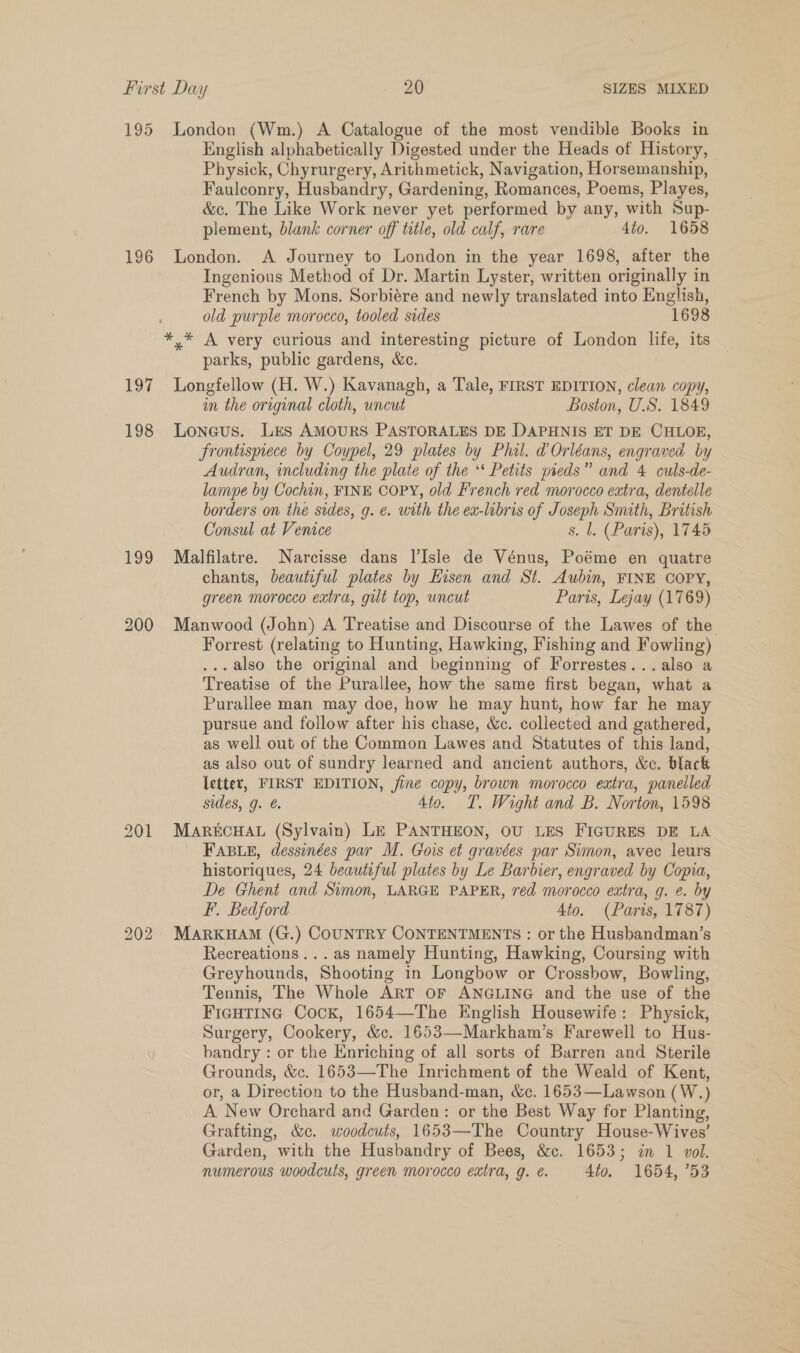 195 London (Wm.) A Catalogue of the most vendible Books in English alphabetically Digested under the Heads of History, — Physick, Chyrurgery, Arithmetick, Navigation, Horsemanship, Faulconry, Husbandry, Gardening, Romances, Poems, Playes, &amp;c. The Like Work never yet performed by any, with Sup- plement, blank corner off title, old calf, rare 4to. 1658 196 London. A Journey to London in the year 1698, after the Ingenious Method of Dr. Martin Lyster, written originally in French by Mons. Sorbiére and newly translated into English, old purple morocco, tooled sides 1698 *,* A very curious and interesting picture of London life, its parks, public gardens, &amp;c. 197 Longfellow (H. W.) Kavanagh, a Tale, FIRST EDITION, clean copy, im the original cloth, uncut Boston, U.S. 1849 198 Loneus. Lrs AMOURS PASTORALES DE DAPHNIS ET DE CHLOE, frontispiece by Coypel, 29 plates by Phil. d Orléans, engraved by Audran, including the plate of the ‘* Petits pieds” and 4 culs-de- lampe by Cochin, FINE COPY, old French red morocco extra, dentelle borders on the sides, g. ¢. with the ex-libris of Joseph Smith, British Consul at Venice s. l. (Paris), 1745 199 Malfilatre. Narcisse dans Isle de Vénus, Poéme en quatre chants, beautiful plates by Eisen and St. Aubin, FINE COPY, green morocco extra, gilt top, uncut Paris, Lejay (1769) 200 Manwood (John) A Treatise and Discourse of the Lawes of the Forrest (relating to Hunting, Hawking, Fishing and Fowling) ...also the original and beginning of Forrestes...also a Treatise of the Purallee, how the same first began, what a Purallee man may doe, how he may hunt, how far he may pursue and follow after his chase, &amp;c. collected and gathered, as well out of the Common Lawes and Statutes of this land, as also out of sundry learned and ancient authors, &amp;c. black letter, FIRST EDITION, fine copy, brown morocco extra, panelled sides, g. @. 4to. T. Wight and B. Norton, 1598 201 MARECHAL (Sylvain) LE PANTHEON, OU LES FIGURES DE LA FABLE, dessinées par M. Gois et gravées par Simon, avec leurs historiques, 24 beautiful plates by Le Barbier, engraved by Copia, De Ghent and Simon, LARGE PAPER, red morocco extra, g. e. by F. Bedford 4to. (Paris, 1787) 202 MARKHAM (G.) COUNTRY CONTENTMENTS : or the Husbandman’s Recreations... as namely Hunting, Hawking, Coursing with Greyhounds, Shooting in Longbow or Crossbow, Bowling, Tennis, The Whole ART OF ANGLING and the use of the FIGHTING Cock, 1654—The English Housewife: Physick, Surgery, Cookery, &amp;c. 1653—Markham’s Farewell to Hus- bandry : or the Enriching of all sorts of Barren and Sterile Grounds, &amp;c. 1653—The Inrichment of the Weald of Kent, or, a Direction to the Husband-man, &amp;c. 1653—Lawson (W.) A New Orchard and Garden: or the Best Way for Planting, Grafting, &amp;c. woodcuts, 1653—The Country House-Wives’ Garden, with the Husbandry of Bees, &amp;c. 1653; in 1 vol. numerous woodcuts, green morocco extra, g. é. 4to. 1654, ’53