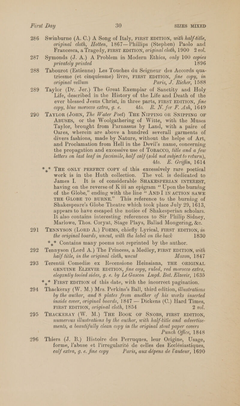 286 287 288 289 291 292 293 294 295 Swinburne (A. C.) A Song of Italy, FIRST EDITION, with half-title, original cloth, Hotten, 1867—Phillips (Stephen) Paolo and Francesca, a Tragedy, FIRST EDITION, original cloth, 1900 2 vol. Symonds (J. A.) A Problem in Modern Ethics, only 100 copies privately printed 1896 Tabourot (Estienne) Les Touches du Seigneur des Accords qua- triesme (et cinquiesme) livre, FIRST EDITION, ine copy, m original vellum Paris, J. Richer, 1588 Taylor (Dr. Jer.) The Great Exemplar of Sanctity and Holy Life, described in the History of the Life and Death of the ever blessed Jesus Christ, in three parts, FIRST EDITION, fine copy, blue morocco extra, g. é. 4to. kh. N. for F. Ash, 1649 TAYLOR (JOHN, The Water Poet) THE NIPPING OR SNIPPING OF ABUSES, or the Woolgathering of Witte, with the Muses Taylor, brought from Parnassus by Land, with a paire of Oares, wherein are above a hundred severall garments of divers fashions, made by Nature, without the helpe of Art, and Proclamation from Hell in the Devil’s name, concerning the propagation and excessive use of TOBACCO, tiéle and a few letters on last leaf in facsimile, half calf (sold not subject to return), 4to. . Griffin, 1614 y* THE ONLY PERFECT COPY of this excessively rare poetical work is in the Huth collection. The vol. is dedicated to James I. It is of considerable SHAKESPERIAN INTEREST, having on the reverse of K iii an epigram “ Upon the burning of the Globe,” ending with the line “ ANDI IN ACTION SAWE THE GLOBE TO BURNE.” ‘This reference to the burning of Shakespeare’s Globe Theatre which took place July 29, 1613, appears to have escaped the notice of Shakesperian scholars. It also contains interesting references to Sir Philip Sidney, Marlowe, Thos. Coryat, Stage Plays, Ballad Mongering, &amp;c. TENNYSON (LorD A.) PorEmMs, chiefly Lyrical, FIRST EDITION, in the original boards, uncut, with the label on the back 1830 *,* Contains many poems not reprinted by the author. Tennyson (Lord A.) The Princess, a Medley, FIRST EDITION, with half-title, in the original cloth, uncut Moxon, 1847 Terentii Comediz ex Recensione Heinsiana, THE ORIGINAL GENUINE ELZEVIR EDITION, fine copy, ruled, red morocco extra, elegantly tooled sides, g. e. by Le Gascon Lugd. Bat. Elzevir, 1635 Thackeray (W. M.) Mrs. Perkins’s Ball, third edition, 2llustrations by the author, and 8 plates from another of his works inserted inside cover, original boards, 1847 — Dickens (C.) Hard Times, FIRST EDITION, original cloth, 1854 2 vol. THACKERAY (W. M.) THE Book OF SNOBS, FIRST EDITION, numerous illustrations by the author, with half-title and advertise- ments, a beautifully clean copy in the original stout paper covers | Punch Office, 1848 Thiers (J. B.) Histoire des Perruques, leur Origine, Usage, forme, l’abuse et lirregularité de celles des Ecclésiastiques, calf extra, g. e. fine copy Paris, aux dépens de Vauteur, 1690