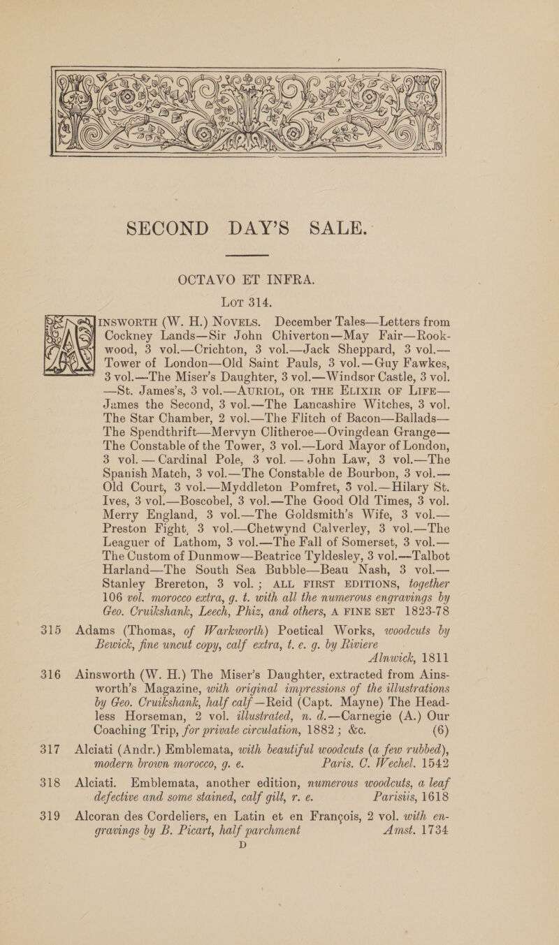  315 316 317 318 319  SECOND DAY’S SALE.  OCTAVO ET INFRA. Lot 314. INSWORTH (W. H.) Novets. December Tales—Letters from Cockney Lands—Sir John Chiverton—May Fair—Rook- wood, 3 vol.—Crichton, 3 vol.—Jack Sheppard, 3 vol.— Tower of London—Old Saint Pauls, 3 vol.—Guy Fawkes, ' 3vol.—-The Miser’s Daughter, 3 vol.— Windsor Castle, 3 vol. —St. James’s, 3 vol.—AURIOL, OR THE ELIXIR OF LIFE— James the Second, 3 vol.—The Lancashire Witches, 3 vol. The Star Chamber, 2 vol.—The Flitch of Bacon—Ballads— The Spendthrift—Mervyn Clitheroe—Ovingdean Grange— The Constable of the Tower, 3 vol.—Lord Mayor of London, 3 vol. — Cardinal Pole, 3 vol. — John Law, 3 vol.—The Spanish Match, 3 vol.—The Constable de Bourbon, 3 vol.— Old Court, 3 vol—Myddleton Pomfret, 3 vol.—Hilary St. Ives, 3 vol.— Boscobel, 3 vol. —The Good Old Times, 3 vol. Merry England, 3 vol.—The Goldsmith’s Wife, 3 vol.— Preston Fight, 3 vol.—Chetwynd Calverley, 3 vol.—The Leaguer of Lathom, 3 vol.—The Fall of Somerset, 3 vol.— The Custom of Dunmow—Beatrice Tyldesley, 3 vol.—-Talbot Harland—The South Sea Bubble—Beau Nash, 3 vol.— Stanley Brereton, 3 vol.; ALL FIRST EDITIONS, together 106 vol. morocco extra, g. t. with all the numerous engravings by Geo. Cruikshank, Leech, Phiz, and others, A FINE SET 1823-78 Adams (Thomas, of Warkworth) Poetical Works, woodcuts by Bewick, fine uncut copy, calf extra, t. e. g. by Riviere Alnwick, 1811 Ainsworth (W. H.) The Miser’s Daughter, extracted from Ains- worth’s Magazine, with original impressions of the illustrations by Geo. Cruikshank, half calf —Reid (Capt. Mayne) The Head- less Horseman, 2 vol. illustrated, n. d.—Carnegie (A.) Our Coaching Trip, for private circulation, 1882; &amp;c. (6) Alciati (Andr.) Emblemata, with beautiful woodcuts (a few rubbed), modern brown morocco, g. é. Paris. C. Wechel. 1542 Alciati. Emblemata, another edition, numerous woodcuts, a leaf defective and some stained, calf gilt, r. e. Parisus, 1618 Alcoran des Cordeliers, en Latin et en Frangois, 2 vol. with en- gravings by B. Pocart, half parchment Amst. 1734 D