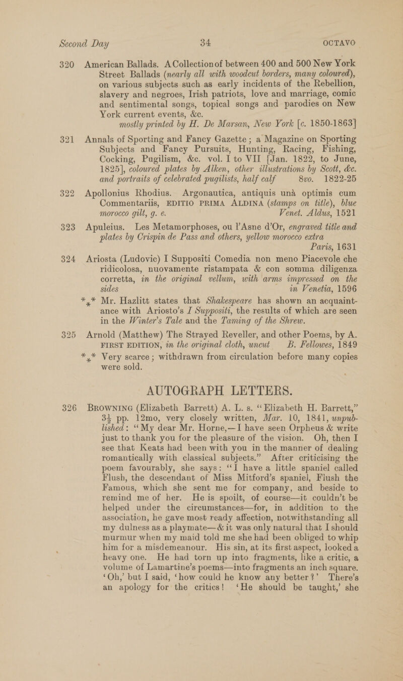 320 American Ballads. ACollectionof between 400 and 500 New York Street Ballads (nearly all with woodcut borders, many coloured), on various subjects such as early incidents of the Rebellion, slavery and negroes, Irish patriots, love and marriage, comic and sentimental songs, topical songs and parodies on New York current events, &amp;c. mostly printed by H. De Marsan, New York [c. 1850-1863] 321 Annals of Sporting and Fancy Gazette ; a Magazine on Sporting Subjects and Fancy Pursuits, Hunting, Racing, Fishing, Cocking, Pugilism, &amp;c. vol. I to VII {Jan. 1822, to June, 1825], coloured plates by Alken, other illustrations by Scott, ke. and portraits of celebrated pugilists, half calf 8vo. 1822-25 322 Apollonius Rhodius. Argonautica, antiquis und optimis cum Commentariis, EDITIO PRIMA ALDINA (stamps on title), blue morocco gilt, g. Venet. Aldus, 1521 323 Apuleius. Les Metamorphoses, ou l’Asne d’Or, engraved titie and plates by Crispin de Pass and others, yellow morocco extra Paris, 1631 324 Ariosta (Ludovic) I Suppositi Comedia non meno Piacevole che ridicolosa, nuovamente ristampata &amp; con somma diligenza corretta, in the original vellum, with arms impressed on the sides in Venetia, 1596 *,* Mr. Hazlitt states that Shakespeare has shown an acquaint- ance with Ariosto’s IJ Suppositt, the results of which are seen in the Winter’s Tale and the Taming of the Shrew. 325 Arnold (Matthew) The Strayed Reveller, and other Poems, by A. FIRST EDITION, in the original cloth, uncut _B. Fellowes, 1849 *,* Very scarce ; withdrawn from circulation before many copies were sold. AUTOGRAPH LETTERS. 326 BROWNING (Elizabeth Barrett) A. L. s. ‘‘ Elizabeth H. Barrett,” 34 pp. 12mo, very closely written, Mar. 10, 1841, unpub- lashed: ‘‘My dear Mr. Horne,—I have seen Orpheus &amp; write just to thank you for the pleasure of the vision. Oh, then I see that Keats had been with you in the manner of dealing romantically with classical subjects.” After criticising the poem favourably, she says: ‘“‘I havea little spaniel called Flush, the descendant of Miss Mitford’s spaniel, Flush the Famous, which she sent me for company, and beside to remind me of her. He is spoilt, of course—it couldn’t be helped under the circumstances—for, in addition to the association, he gave most ready affection, notwithstanding all my dulness as a playmate—&amp; it was only natural that I should murmur when my maid told me she had been obliged to whip him for a misdemeanour. His sin, at its first aspect, looked a heavy one. He had torn up into fragments, like a critic, a volume of Lamartine’s poems—into fragments an inch square. ‘Oh,’ but I said, ‘how could he know any better?’ There’s an apology for the critics! ‘He should be taught,’ she