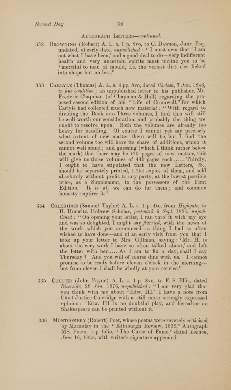 AUTOGRAPH LETTERS—continued. 332 BROWNING (Robert) A. L. s. 1 p. 8vo, to C. Dawson, Junr. Esq. undated, of early date, unpublished: “I must own that ‘I am not what I have been,’ and a good deal to do—very indifferent health and very uncertain spirits must incline you to be ‘merciful to man of mould,’ i.e. the veriest dirt e’er licked into shape but no less.” 333 CARLYLE (Thomas) A. L. s. 4 pp. 8vo, dated Chelsea, 7 Jan. 1846, in fine condition ; an unpublished letter to his publisher, Mr. Frederic Chapman (of Chapman &amp; Hall) regarding the pro- posed second edition of his “ Life of Cromwell,” for which Carlyle had collected much new material: ‘“‘ With regard to dividing the Book into Three volumes, I find this will still be well worth our consideration, and probably the thing we ought to resolve upon. Both the volumes are already too heavy for handling. Of course I cannot yet say precisely what extent of new matter there will be, but I find the second volume too will have its share of additions, which it cannot well stand; and guessing (which I think rather below the mark) that there may be 120 pages of new matter, this will give us three volumes of 440 pages each ...... Thirdly, I ought to have stipulated that the new Letters, &amp;c. should be separately printed, 1,250 copies of them, and sold absolutely without profit to any party, at the lowest possible price, as a Supplement, to the possessors of the First Edition. It is all we can do for them; and common honesty requires it.” 334 COLERIDGE (Samuel Taylor) A. L. s. 1 p. 4to, from Highgate, to H. Hurwitz, Hebrew Scholar, postmark 6 Sept. 1824, unpub- lished: ‘On opening your letter, I ran thro’ it with my eye and was so delighted, I might say flurried, with the news of the work which you announced—a thing I had so often wished to have done—and of an early visit from you that I took up your letter to Mrs. Gillman, saying: ‘Mr. H. is about the very work I have so often talked about,’ and left the letter with her...... As I am to fix a day, shall I say Thursday ? And you will of course dine with us. I cannot promise to be ready before eleven o’clock in the morning— but from eleven I shall be wholly at your service.” 335 CoLLieR (John Payne) A. L.s. 1 p. 8vo, to F.S. Ellis, dated Riverside, 28 Jan. 1876, unpublished: “I am very glad that you think with me about ‘Edw. III.’ I have a note from Chief Justice Coleridge with a still more strongly expressed opinion: ‘Edw. III is no doubtful play, and hereafter no Shakespeare can be printed without it.’ ” 336 MOoNTGOMERY (Robert) Poet, whose poems were severely criticised by Macaulay in the ‘‘ Edinburgh Review, 1838,” Autograph MS. Poem, 1-p. folio, ‘‘ The Curse of Fame,” dated London, June 16, 1828, with writer’s signature appended