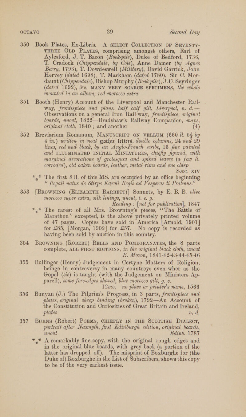 350 Book Plates, Ex-Libris. A SELECT COLLECTION OF SEVENTY- THREE OLD PLATES, comprising amongst others, Earl of Aylesford, J. T. Bacon (Book-pile), Duke of Bedford, 1736, T. Cradock (Chippendale, by Cole), Anne Damer (by Agnes Berry, 1793), T. Dowdeswell (Military), David Garrick, John Hervey (dated 1698), T. Markham (dated 1780), Sir C. Mor- daunt (Chippendale), Bishop Murphy (Book-pile), J.C. Seyringer (dated 1692), &amp;. MANY VERY SCARCE SPECIMENS, the whole mounted in an album, red morocco extra 351 Booth (Henry) Account of the Liverpool and Manchester Rail- way, frontispiece and plans, half calf gilt, Liverpool, n. d.— Observations on a general Iron Rail-way, frontispiece, original boards, uncut, 1822—Bradshaw’s Railway Companion, maps, original cloth, 1840 ; and another (4) 352 Breviarium Romanum, MANUSCRIPT ON VELLUM (660 JI. 53 by 4 in.) written im neat gothte letters, double columns, 24 and 29 lines, red and black, by an Anglo-French scribe, 16 fine painted and ILLUMINATED INITIAL MINIATURES, chiefly figured, with marginal decorations of grotesques and spiked leaves (a few Il. corroded), old oaken boards, leather, metal rims and one clasp | SAic. XIV *,* The first 8 ll. of this MS. are occupied by an office beginning “ Regah natus de Stirpe Karoli Regis ad Vesperas tt Psalmus.” 353 [BROWNING (ELIZABETH BARRETT)| Sonnets, by E. B. B. olive morocco super extra, silk linings, uncut, t. e. 9g. Leading : [not for publication], 1847 *,* The rarest of all Mrs. Browning’s pieces, ‘“‘The Battle of Marathon” excepted, is the above privately printed volume of 47 pages. Copies have sold in America [Arnold, 1901] for £85, [Morgan, 1962] for £57. No copy is recorded as having been sold by auction in this country. 354 BROWNING (ROBERT) BELLS AND POMEGRANATES, the 8 parts complete, ALL FIRST EDITIONS, in the original black cloth, uncut E. Moxon, 1841-42-43-44-45-46 355 Bullinger (Henry) Judgement in Certyne Matters of Religion, beinge in controversy in many countreys even wher as the Gopel (sic) is taught (with the Judgement on Ministers Ap- parell), some fore-edges shaved, blue morocco gilt, g. e. 12mo. no place or printer’s name, 1566 356 Bunyan (J.) The Pilgrim’s Progress, in 3 parts, frontispiece and plates, original sheep binding (broken), 1792—An Account of the Constitution and Curiosities of Great Britain and Ireland, plates n.d 357 BuRNS (Robert) POEMS, CHIEFLY IN THE SCOTTISH DIALECT, portrait after Nasmyth, first Edinburgh edition, original boards, uncut Lidinb. 1787 *,* A remarkably fine copy, with the original rough edges and in the original blue boards, with grey back (a portion of the latter has dropped off). The misprint of Boxburghe for (the Duke of) Roxburghe in the List of Subscribers, shows this copy to be of the very earliest issue.