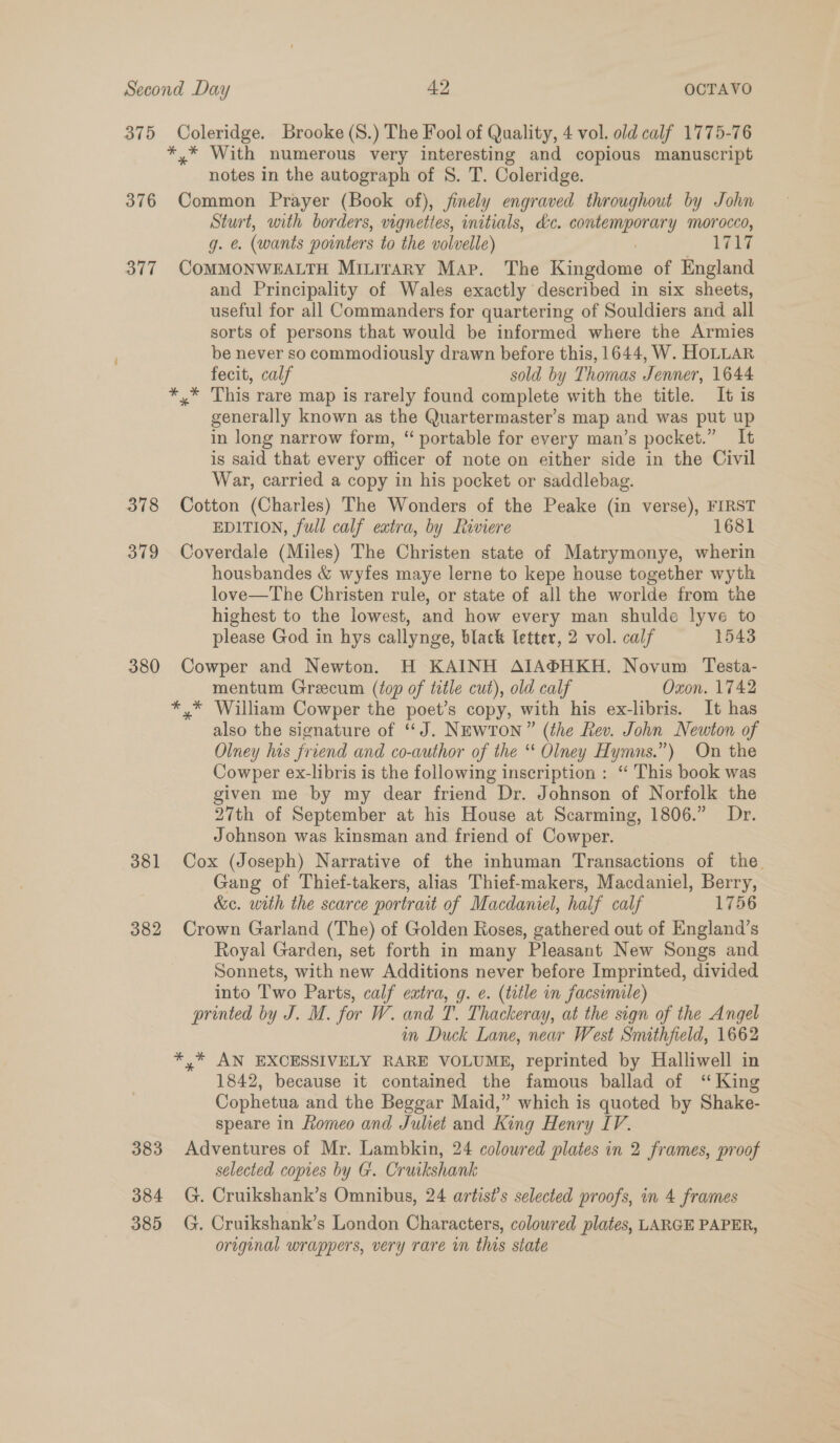 375 Coleridge. Brooke (S8.) The Fool of Quality, 4 vol. old calf 1775-76 *,* With numerous very interesting and copious manuscript notes in the autograph of S. T. Coleridge. 376 Common Prayer (Book of), finely engraved throughout by John Sturt, with borders, vignettes, initials, dc. contemporary morocco, g. e. (wants pointers to the volvelle) 1717 377 COMMONWEALTH MixiraAry Map. The Kingdome of England and Principality of Wales exactly described in six sheets, useful for all Commanders for quartering of Souldiers and all sorts of persons that would be informed where the Armies be never so commodiously drawn before this, 1644, W. HoLLAR fecit, calf sold by Thomas Jenner, 1644 This rare map is rarely found complete with the title. It is generally known as the Quartermaster’s map and was put up in long narrow form, “ portable for every man’s pocket.” It is said that every officer of note on either side in the Civil War, carried a copy in his pocket or saddlebag. 378 Cotton (Charles) The Wonders of the Peake (in verse), FIRST EDITION, full calf extra, by Riviere 1681 379 Coverdale (Miles) The Christen state of Matrymonye, wherin housbandes &amp; wyfes maye lerne to kepe house together wyth love—The Christen rule, or state of all the worlde from the highest to the lowest, and how every man shulde lyve to please God in hys callynge, black letter, 2 vol. calf 1543 380 Cowper and Newton. H KAINH AIA®HKH. Novum Testa- mentum Greecum (top of title cut), old calf Oxon. 1742 *,* William Cowper the poet’s copy, with his ex-libris. It has also the signature of “J. Newton” (the Rev. John Newton of Olney his friend and co-author of the “ Olney Hymns.”) On the Cowper ex-libris is the following inscription : “ This book was given me by my dear friend Dr. Johnson of Norfolk the 27th of September at his House at Scarming, 1806.” Dr. Johnson was kinsman and friend of Cowper. 381 Cox (Joseph) Narrative of the inhuman Transactions of the. Gang of Thief-takers, alias Thief-makers, Macdaniel, Berry, &amp;c. with the scarce portrait of Macdaniel, half calf 1756 382 Crown Garland (The) of Golden Roses, gathered out of England’s Royal Garden, set forth in many Pleasant New Songs and Sonnets, with new Additions never before Imprinted, divided into Two Parts, calf extra, g. e. (title in facsimile) printed by J. M. for W. and T. Thackeray, at the sign of the Angel in Duck Lane, near West Smithfield, 1662 *,* AN EXCESSIVELY RARE VOLUME, reprinted by Halliwell in 1842, because it contained the famous ballad of ‘“ King Cophetua and the Beggar Maid,” which is quoted by Shake- speare in Romeo and Juliet and King Henry IV. 383 Adventures of Mr. Lambkin, 24 coloured plates in 2 frames, proof selected copies by G. Cruikshank 384 G. Cruikshank’s Omnibus, 24 artists selected proofs, in 4 frames 385 G. Cruikshank’s London Characters, colowred plates, LARGE PAPER, original wrappers, very rare in this state