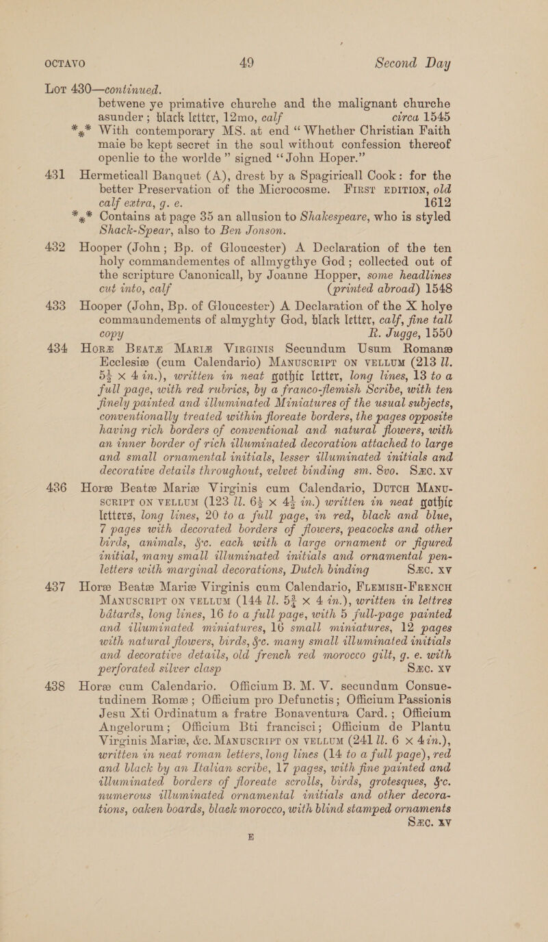 Lot 480—continued. betwene ye primative churche and the malignant churche asunder ; black letter, 12mo, calf ctrca 1545 *.* With contemporary MS. at end “ Whether Christian Faith maie be kept secret in the soul without confession thereof openlie to the worlde” signed ‘‘ John Hoper.” 431 Hermeticall Banquet (A), drest by a Spagiricall Cook: for the better Preservation of the Microcosme. Furst EpITION, old calf extra, g. e. 1612 *,* Contains at page 35 an allusion to Shakespeare, who is styled Shack-Spear, also to Ben Jonson. 432 Hooper (John; Bp. of Gloucester) A Declaration of the ten holy commandementes of allmygthye God; collected out of the scripture Canonicall, by Joanne Hopper, some headlines cut into, calf (printed abroad) 1548 433 Hooper (John, Bp. of Gloucester) A Declaration of the X holye commaundements of almyghty God, black letter, calf, fine tall copy ft. Jugge, 1550 434 Horm Beata Mariz Virainis Secundum Usum Romans Ecclesize (cum Calendario) Manuscripr oN veLLUM (213 Jl. 55 X 4in.), written in neat gothic letter, long lines, 13 toa full page, with red rubrics, by a franco-flemish Scribe, with ten finely painted and illuminated Miniatures of the usual subjects, conventionally treated within floreate borders, the pages opposite having rich borders of conventional and natural flowers, with an inner border of rich tlluminated decoration attached to large and small ornamental initials, lesser tlluminated initials and decorative details throughout, velvet binding sm. 8v0. SHC. xv 436 Hore Beate Marie Virginis cum Calendario, DutcH Manv- SCRIPT ON VELLUM (123 JJ. 63 x 45 in.) written in neat gothic letters, long lines, 20 toa full page, in red, black and blue, 7 pages with decorated borders of flowers, peacocks and other birds, animals, Sc. each with a large ornament or figured enitial, many small illuminated initials and ornamental pen- letters with marginal decorations, Dutch binding SAC. XV 437 Hore Beate Marie Virginis cum Calendario, FLemisu-FRENCH MANUSCRIPT ON VELLUM (144 Jl. 5¢ x 4 1n.), written in lettres batards, long lines, 16 to a full page, with 5 full-page painted and iliuminated miniatures, 16 small miniatures, 12 pages with natural flowers, birds, &amp;c. many small illuminated initials and decorative detarls, old french red morocco gilt, g. e. with perforated silver clasp SZC. XV 438 Hore cum Calendario. Officium B. M. V. secundum Consue- tudinem Rome; Officium pro Defunctis; Officium Passionis Jesu Xti Ordinatum a fratre Bonaventura Card.; Officium Angelorum; Officium Bti francisci; Officium de Plantu Virginis Marie, &amp;c. Manuscript on vetLUM (241 1. 6 x 47n.), written in neat roman letters, long lines (14 to a full page), red and black by an Italian scribe, 17 pages, with fine painted and illuminated borders of jfloreate scrolls, birds, grotesques, §c. numerous illuminated ornamental initials and other decora- tions, oaken boards, black morocco, with blind stamped ornaments SAC. kV B