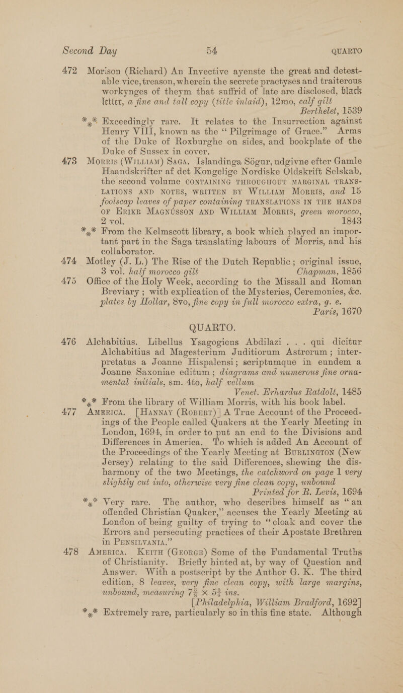 472 Morison (Richard) An Invective ayenste the great and detest- able vice, treason, wherein the secrete practises and traiterous workynges of theym that suffrid of late are disclosed, black letter, a fine and tall copy (tdtle inlaid), 12mo, calf gilt Berthelet, 1539 *,* Exceedingly rare. It relates to the Insurrection against Henry VIII, known as the “ Pilgrimage of Grace.” Arms of the Duke of Roxburghe on sides, and bookplate of the Duke of Sussex in cover. 473 Morris (WittiAM) Saca, Islandinga Sogur, udgivne efter Gamle Haandskrifter af det Kongelige Nordiske Oldskrift Selskab, the second volume CONTAINING THROUGHOUT MARGINAL TRANS- LATIONS AND NOTES, WRITTEN BY WILLIAM Morris, and 15 foolscap leaves of paper containing TRANSLATIONS IN THE HANDS or Hrikr Macntsson ann WititaAm Morris, green morocco, 2 vol. 1843 *.* From the Kelmscott library, a book which played an impor- tant part in the Saga translating labours of Morris, and his collaborator. 474 Motley (J. L.) The Rise of the Dutch Republic; original issue, 3 vol. half morocco gilt Chapman, 1856 475 Office of the Holy Week, according to the Missall and Roman Breviary ; with explication of the Mysteries, Ceremonies, &amp;c. plates by Hollar, 8vo, fine copy in full morocco extra, g. e. Paris, 1670 QUARTO. 476 Alchabitius. Libellus Ysagogicus Abdilazi. .. qui dicitur Alchabitius ad Magesterium Juditiorum Astrorum ; inter- pretatus a Joanne Hispalensi; scriptumque in eundem a Joanne Saxoniae editum ; diagrams and numerous fine orna- mental initials, sm. 4to, half vellum Venet. Hrhardus Ratdolt, 1485 *.* Krom the library of William Morris, with his book label. 477 America. [Hannay (Ropert) | A True Account of the Proceed- ings of the People called Quakers at the Yearly Meeting in London, 1694, in order to put an end to the Divisions and Differences in America. To which is added An Account of the Proceedings of the Yearly Meeting at Burnineton (New Jersey) relating to the said Differences, shewing the dis- harmony of the two Meetings, the catchword on page 1 very slightly cut into, otherwise very fine clean copy, wnbound Printed for R. Levis, 1694 *,.* Very rare. The author, who describes himself as “an offended Christian Quaker,” accuses the Yearly Meeting at London of being guilty of trying to ‘‘cloak and cover the Hrrors and persecuting practices of their Apostate Brethren in PENSILVANTA.” 478 America. Keira (Grorce) Some of the Fundamental Truths of Christianity. Briefly hinted at, by way of Question and Answer. With a postscript by the Author G. K. The third edition, 8 leaves, very fine clean copy, with large margins, unbound, measuring 7% x 5} ins. (Philadelphia, William Bradford, 1692] *,* Hxtremely rare, particularly so in this fine state. Although