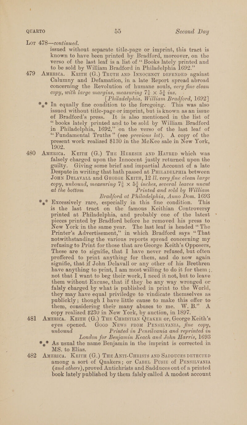 Lor 478—continwed. 3 issued without separate title-page or imprint, this tract is known to have been printed by Bradford, moreover, on the verso of the last leaf is a list of ‘‘ Books lately printed and to be sold by William Bradford in Philadelphia 1692.” 479 America. Kurra (G.) Trurn anp INNOCENCY DEFENDED against Calumny and Defamation, in a late Report spread abroad concerning the Revolution of humane souls, very fine clean copy, with large margins, measuring 7$ X S% ins. . [ Philadelphia, William Bradford, 1692] y* In equally fine condition to the foregoing. This was also issued without title-page or imprint, but is known as an issue of Bradford’s press. It is also mentioned in the list of “books lately printed and to be sold by William Bradford in Philadelphia, 1692,” on the verso of the last leaf of ‘*Fundamental Truths” (see previous lot). A copy of the present work realized $130 in the McKee sale in New York, 1902. 480 America. Kerra (G.) Tue Hurestze anp Hatrep which was falsely charged upon the Innocent justly returned upon the guilty. Giving some brief and impartial Account of a late Despute in writing that hath passed at PuitapeLpura between JoHN DeLavatt and Grorer Kurta, 12 11. very fine clean large copy, unbound, measuring 73 xX 5% inches, several leaves uncut at the bottom Printed and sold by William Bradford at Philadelphia, Anno Dom. 1693 x” Hixcessively rare, especially in this fine condition. This is the last tract on the famous Keithian Controversy printed at.Philadelphia, and probably one of the latest pieces printed by Bradford before he removed his press to New York in the same year. The last leaf is headed ‘“‘ The Printer’s Advertisement,’ in which Bradford says “That notwithstanding the various reports spread concerning my refusing to Print for those that are George Keith’s Opposers, These are to signifie, that I have never refused, but often proffered to print anything for them, and do now again signifie, that. if John Delavall or any other of his Brethren have anything to print, I am most willing to do it for them ;, not that I want to beg their work, I need it not, but to leave them without Excuse, that if they be any way wronged or falsly charged by what is published in print to the World, they may have equal priviledge to vindicate themselves as publickly ; though I have little cause to make this offer to them, considering their many abuses to me. W.B.” A copy realized $230 in New York, by auction, in 1897. 481 America. Kuru (G.) Ton Curistian Quaker or, George Keith’s eyes opened. Goop News rrom PHENSILVANIA, fine copy, unbound Printed in Pensilvania and reprinted im London for Berxjamin Keach and John Harris, 1698 *,* As usual the name Benjamin in the imprint is corrected in MS. to Elias. 482 America. Kura (G.) THe Anti-Curists AND SADDUCES DETECTED among a sort of Quakers; or Capen Pusiz of PENSILVANIA (and others), proved Antichrists and Sadduces out of a printed book lately published by them falsly called A modest account