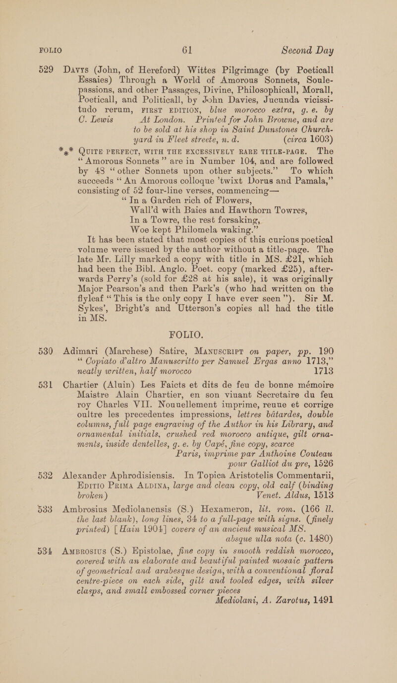 629 Davys (John, of Hereford) Wittes Pilgrimage (by Poeticall Hssaies) Through a World of Amorous Sonnets, Soule- passions, and other Passages, Divine, Philosophicall, Morall, Poeticall, and Politicall, by John Davies, Jucunda vicissi- tudo rerum, FIRST EDITION, blue morocco extra, g.e. by C. Lewis At London. Printed for John Browne, and are to be sold at his shop in Saint Dunstones Church- yard in Fleet streete, n.d. (cerca 1603) *,* QUITE PERFECT, WITH THE EXCESSIVELY RARE TITLE-PAGE. The ‘* Amorous Sonnets”’ are in Number 104, and are followed by 43 ‘other Sonnets upon other subjects.’ To which succeeds ‘‘ An Amorous colloque ’twixt Dorus and Pamala,”’ consisting of 52 four-line verses, commencing— ‘* In a Garden rich of Flowers, Wall’d with Baies and Hawthorn Towres, In a Towre, the rest forsaking, Woe kept Philomela waking.” It has been stated that most copies of this curious poetical volume were issued by the author without a title-page. The late Mr. Lilly marked a copy with title in MS. £21, which had been the Bibl. Anglo. Poet. copy (marked £25), after- wards Perry’s (sold for £28 at his sale), it was originally Major Pearson’s and then Park’s (who had written on the flyleaf ‘‘ This is the only copy I have ever seen’). Sir M. Sykes’, Bright’s and Utterson’s copies all had the title in MS. FOLIO. 530 Adimari (Marchese) Satire, Manuscript on paper, pp. 190 ‘“ Copiato daltro Manuseritto per Samuel Hrgas anno 1713,” neatly written, half morocco 1713 531 Chartier (Aluin) Les Faicts et dits de feu de bonne mémoire Maistre Alain Chartier, en son viuant Secretaire du feu roy Charles VII. Nouuellement imprime, reuue et corrige oultre les precedentes impressions, lettres bdatardes, double columns, full page engraving of the Author in his Inbrary, and ornamental initials, crushed red morocco antique, gilt orna- ments, inside dentelles, g. e. by Capé, fine copy, scarce Paris, imprime par Anthoine Couteau pour Gallrot du pre, 1526 532 Alexander Aphrodisiensis. In Topica Aristotelis Commentarii, Epirio Prima Aupina, large and clean copy, old calf (binding broken ) Venet. Aldus, 1513 533. Ambrosius Mediolanensis (S.) Hexameron, lit. rom. (166 Il. the last blank), long lines, 34 to a full-page with signs. (finely printed) [| Hain 1904] covers of an ancient musical MS. absque ulla nota (c. 1480) 534 Amprosius (S.) Epistolae, fine copy in smooth reddish morocco, covered with an elaborate and beautiful painted mosaic pattern of geometrical and arabesque design, with a conventional floral centre-piece on each side, gilt and tooled edges, with silver clasps, and small embossed corner spieces Mediolani, A. Zarotus, 1491