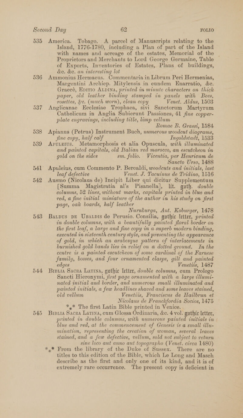 535 America. Tobago. &lt;A parcel of Manuscripts relating to the Island, 1776-1780, including a Plan of part of the Island © with names and acreage of the estates, Memorial of the Proprietors and Merchants to Lord George Germaine, Table of Exports, Inventories of Hstates, Plans of buildings, &amp;e. &amp;e. an interesting lot 536 Ammonius Hermaeus. Commentaria in Librum Peri Hermenias, Margentini Archiep. Mitylensis in eundem Enarratio, &amp;c. Graecé, Epitro ALDINA, printed in minute characters on thick paper, old leather binding stamped in panels with Bees, rosettes, Sc. (much worn), clean copy Venet. Aldus, 1503 537 &lt;Anglicanae Kecclesiae Trophaea, sivi Sanctorum Martyrum Catholicum in Anglia Subierunt Passiones, 41 fine copper- plate engravings, including title, ump vellum fiomae B. Grassi, 1584 538 Apianus (Petrus) Instrument Buch, numerous woodcut diagrams, fine copy, half calf Ingoldstadt, 1533 539 &lt;ApuLetus. Metamorphosis et alia Opuscula, with clluminated and painted capitals, old Italian red morocco, an escutcheon in gold on the sides sm. folio. Vucentia, per Henricum de Sancto Urso, 1488 541 Apuleius, cum Commento P. Beroaldi, woodcuts and initials, iast leaf defective Venet. J. Tacwinus de Tridino, 1516 542 Ausmo (Nicolaus de) Incipit Liber qui dicitur Supplementum [Summa Magistratia al’s Pisanella], lit. goth. double columns, 52 lines, without marks, capitals printed in blue and red, a fine initial minature of the author in his study on first page, oak boards, half leather Nurnturga, Ant. Koburger, 1478 543 Baupus pe Usaupis de Perusio. Consilia, gothic letter, printed in double columns, with a beautifully painted floral border on the first leaf, a large and fine copy in a superb modern binding, executed in sixteenth century style, and presenting the appearance of gold, in which an arabesque pattern of interlacements in burnished gold bands lves in relief on a dotted ground. In the centre is a painted escutcheon of some cardinal of the Farnese family, bosses, and four ornamented clasps, gilt and painted edges | Venettis, 1487 544 Brera Sacra Latina, gothic letter, dowble columns, cum Prologo Sancti Hieronymi, first page ornamented with a large tllumi- nated initial and border, and numerous small clluminated and painted initials, a few headlines shaved and some leaves stained, old vellum Venetiis, Franciscus de Hailbrun et Nicolaus de Franckfordia Socios, 1475 *,* The first Latin Bible printed in Venice. 545 Bipria Sacra Latina, cam Glossa Ordinaria, &amp;e. 4 vol. gothic letter, printed in double columns, with numerous painted initials in | blue and red, at the commencement of Genesis is a small allu- mination, representing the creation of woman, several leaves stained, and a few defective, vellum, sold not subject to return sine loco aut anno aut topographo (Venet. circa 1480) *.* From the library of the Duke of Sussex. There are no titles to this edition of the Bible, which Le Long and Masch describe as the first and only one of its kind, and it is of extremely rare occurrence. The present copy is deficient in