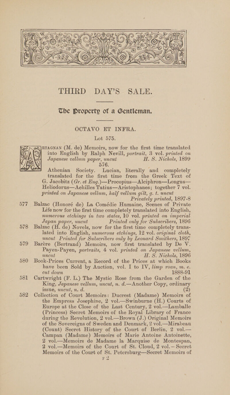 Y  THIRD DAY’S SALE.  The Property of a Gentleman,  OCTAVO ET INFRA. Lot 575. @\}RTAGNAN (M. de) Memoirs, now for the first time translated Se &gt;\)  a( | into English by Ralph Nevill, portrait, 3 vol. printed on : Japanese vellum paper, uncut H. S. Nichols, 1899 yi 576. Athenian Society. Lucian, literally and completely translated for the first time from the Greek Text of G. Jacobitz (Gr. e¢ Hng.)—Procopius—A lciphron—Longus— Heliodorus—Achilles Tatiuns—Aristophanes; together 7 vol. printed on Japanese vellum, half vellum gilt, g. t. uncut Privately printed, 1897-8 577 Balzac (Honoré de) La Comédie Humaine, Scenes of Private Life now for the first time completely translated into English, numerous etchings in two states, 10 vol. printed on imperial Japan paper, uncut Printed only for ‘Subscribers, 1896 578 Balzac (H. de) Novels, now for the first time completely trans- lated into English, nwmerous etchings, 12 vol. ortginal cloth, uncut Printed for Subscribers only by Leonard Smithers, 1897 579 Barére (Bertrand) Memoirs, now first translated by De V. Payen-Payen, portraits, 4 vol. printed on Japanese veilum, uncut H. S. Nichols, 1896 580 Book-Prices Current, a Record of the Prices at which Books have been Sold by Auction, vol. I to IV, limp roan, m. e. cut down 1888-91 581 Cartwright (F. L.) The Mystic Rose from the Garden of the King, Japanese vellum, uncut, n. d.—Another Copy, ordinary issue, uncut, n. d. 982 Collection of Court Memoirs: Ducrest (Madame) Memoirs of the Empress Josephine, 2 vol.—Swinburne (H.) Courts of Hurope at the Close of the Last Century, 2 vol.—Lamballe (Princess) Secret Memoirs of the Royal Library of France during the Revolution, 2 vol.—Brown (J.) Original Memoirs of the Sovereigns of Sweden and Denmark, 2 vol.—Mirabeau (Count) Secret History of the Court of Berlin, 2 vol.— Campan (Madame) Memoirs of Marie Antoine Antoinette, 2 vol—Memoirs de Madame la Marquise de Montespan, 2 vol.—Memoirs of the Court of St. Cloud, 2 vol.— Secret Memoirs of the Court of St. Petersburg—Secret Memoirs of F2