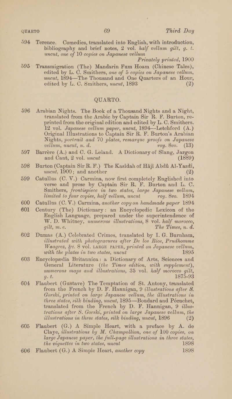 59A 595 596 597 598 099 600 601 602 603 604: 605 606 Terence. Comedies, translated into English, with introduction, bibliography and brief notes, 2 vol. half vellum gilt, g. ¢. uncut, one of 10 copies on Japanese vellum Privately printed, 1900 Transmigration (The) Mandarin Fum Hoam (Chinese Tales), edited by L. C. Smithers, one of 5 copies on Japanese vellum, uncut, 1894—The Thousand and One Quarters of an Hour, edited by L. C. Smithers, wneut, 1893 (2) QUARTO. Arabian Nights. The Book of a Thousand Nights and a Night, translated from the Arabic by Captain Sir R. F. Burton, re- printed from the original edition and edited by L. C. Smithers. 12 vol. Japanese vellum paper, uncut, 1894—Letchford (A.) Original Illustrations to Captain Sir R. F. Burton’s Arabian Nights, poriract and 70 plates, remarque proofs on Japanese vellum, uncut, n. d. roy. 8vo. (13) Barrere (A.) and C. G. Leland. A Dictionary of Slang, Jargon and Cant, 2 vol. uncut (1889) Burton (Captain Sir R. F.) The Kasidah of Haji Abdt Al-Yazdi, uncut, 1900; and another (2) Catullus (C. V.) Carmina, now first completely Englished into verse and prose by Captain Sir R. F. Burton and L. C. Smithers, frontispiece in two states, large Japanese vellum, limited to four copies, half vellum, uncut roy. 8vo. 1894 Catullus (C. V.) Carmina, another copy on handmade paper 1894 Century (The) Dictionary: an Encyclopedic Lexicon of the English Language, prepared under the superintendence of W. D. Whitney, numerous illustrations, 8 vol. half morocco, gilt, m. e. The Times, n. d. Dumas (A.) Celebrated Crimes, translated by I. G. Burnham, illustrated with photogravures after De los Rios, Prudhomme Waagrez, §c. 8 vol. LARGE PAPER, printed on Japanese vellum, with the plates in two states, uncut 1895 Encyclopedia Britannica: a Dictionary of Arts, Sciences and General Literature (the Times edition, with supplement), numerous maps and illustrations, 35 vol. half morocco gilt, get: 1875-93 Flaubert (Gustave) The Temptation of St. Antony, translated from the French by D. F. Hannigan, 9 ¢llustrations after WN. Gorski, printed on large Japanese vellum, the illustrations in three states, sulk binding, uncut, 1895—Boudard and Pécuchet, translated from the French by D. F. Hannigan, 9 ¢lus- trations after S. Gorske, printed on large Japanese vellum, the illustrations wn three states, silk binding, uncut, 1896 (2) Flaubert (G.) A Simple Heart, with a preface by A. de Claye, illustrations by M. Champollion, one of 100 copies, on large Japanese paper, the full-page cllustrations in three states, the vignettes in two states, uncut 1898 Flaubert (G.) A Simple Heart, another copy 1898