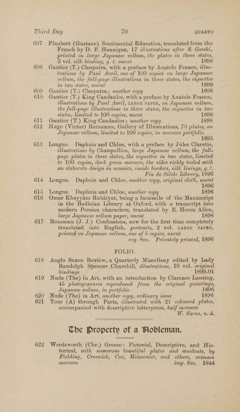 607 608 609 610 611 612 615 614 615 616 617 618 619 620 621 622 Flaubert (Gustave) Sentimental Education, translated from the French by D. F. Hannigan, 17 illustrations after S. Gorske, printed on large Japanese vellum, the plates in three states, 2 vol. silk binding, g. t. uncut 1898 Gautier (T.) Cleopatra, with a preface by Anatole France, tllus- trations by Paul Avril, one of 100 copies on large Japanese vellum, the full-page illustrations im three states, the vignettes in two states, uncut 1899 Gautier (T.) Cleopatra; another copy 1898 Gautier (T.) King Candaules, with a preface by Anatole France, illustrations by Paul Avril, LARGE PAPER, on Japanese vellum, the full-page illustrations in three states, the vignettes in two states, limited to 100 copies, uncut 1898 Gautier (T.) King Candaules ; another copy 1898 Hugo (Victor) Romances, Gallery of Illustrations, 70 plates, on Japanese vellum, limited to 100 copies, in morocco portfolio 1895 Longus. Daphnis and Chloe, with a preface by Jules Claretie, illustrations by Champollion, large Japanese vellum, the full- page plates in three states, the vignettes in two states, limited to 100 copies, dark green morocco, the sides richly tooled with an elaborate design in mosaics, enside borders, silk linings, q.?. Fin de Siécle Inbrary, 1896 Longus. Daphnis and Chloe, another copy, original cloth, uncut 1896 Longus. Daphnis and Chloe, another copy 1896 Omar Khayyam Rubaiyat, being a facsimile of the Manuscript in the Bodleian Library at Oxford, with a transcript into modern Persian characters, translated by EH. Heron Allen, large Japanese vellum paper, uncut 1898 Rousseau (J. J.) Confessions, now for the first time completely translated into Hnglish, portraits, 2 vol. LARGE PAPER, printed on Japanese vellum, one of 5 copies, uncut j roy. 8vo. Privately printed, 1896 FOLIO. Anglo Saxon Review, a Quarterly Miscellany edited by Lady Randolph Spencer Churchill, clustrations, 10 vol. original bindings 1899-01 Nude (The) in Art, with an introduction by Clarence Lausing, 45 photogravures reproduced from the original paintings, Japanese vellum, in portfolio 1896 Nude (The) in Art, another copy, ordinary issue 1896 Tour (A) through Paris, tllustrated with 21 coloured plates, accompanied with descriptive letterpress, half morocco W. Sarns, n. da.   Che Property of a Mobleman.  Wordsworth (Chr.) Greece: Pictorial, Descriptive, and His- torical, with numerous beautiful plates and woodcuts, by Fielding, Creswick, Cox, Meissonier, and others, crimson morocco ump. 8vo. 1844