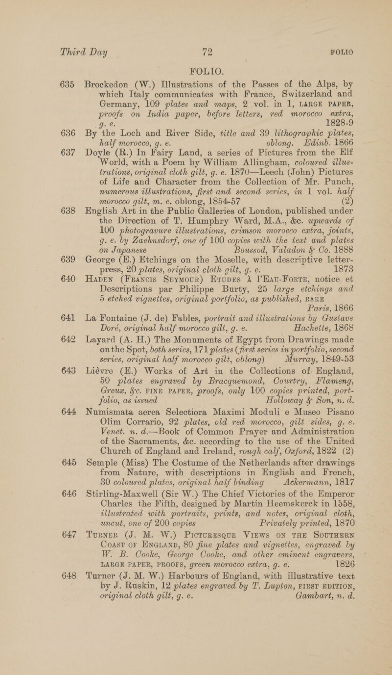 635 636 637 638 644 645 646 647 648 FOLIO. | Brockedon (W.) Illustrations of the Passes of the Alps, by which Italy communicates with France, Switzerland and Germany, 109 plates and maps, 2 vol. in 1, LARGE PAPER, proofs on India paper, before letters, red morocco extra, O..e 1828-9 By the Loch and River Side, title and 39 lithographic plates, half morocco, g. e. oblong. Hdinb. 1866 Doyle (R.) In Fairy Land, a series of Pictures from the Elf World, with a Poem by William Allingham, coloured illus- trations, original cloth gilt, g. e. 1870—Leech (John) Pictures of Life and Character from the Collection of Mr. Punch, numerous illustrations, first and second series, in 1 vol. half morocco gilt, m. é. oblong, 1854-57 (2) English Art in the Public Galleries of London, published under the Direction of T. Humphry Ward, M.A., &amp;c. upwards of 100 photogravure illustrations, crimson morocco extra, jotnts, g. e. by Gaehnsdorf, one of 100 copies with the teat and plates on Japanese Boussod, Valadon &amp; Co. 1888 George (H.) Etchings on the Moselle, with descriptive letter- press, 20 plates, original cloth quilt, g. e. 1873 Haven (Francis Stymour) Erupes A VEHau-Forrs, notice et Descriptions par Philippe Burty, 25 large etchings and 5 etched vignettes, original portfolio, as published, RARE Paris, 1866 La Fontaine (J. de) Fables, portrait and illustrations by Gustave Doré, original half morocco gilt, g. e. Hachette, 1868 Layard (A. H.) The Monuments of Egypt from Drawings made onthe Spot, both series, 171 plates (first series in portfolio, second serves, original half morocco gilt, oblong) Murray, 1849-53 Liévre (E.) Works of Art in the Collections of. England, 50 plates engraved by Bracquemond, Oourtry, Flameng, Greugz, §c. FINE PAPER, proofs, only 100 copies printed, port- folio, as issued Holloway &amp; Son, n. d. Numismata aerea Selectiora Maximi Moduli e Museo Pisano Olim Corrario, 92 plates, old red morocco, gilt sides, g. e. Venet. n. d—Book of Common Prayer and Administration of the Sacraments, &amp;c. according to the use of the United Church of England and Ireland, rough calf, Oxford, 1822 (2) Semple (Miss) The Costume of the Netherlands after drawings from Nature, with descriptions in English and French, 30 coloured plates, original half binding Ackermann, 1817 Stirling-Maxwell (Sir W.) The Chief Victories of the Emperor Charles the Fifth, designed by Martin Heemskerck in 1558, illustrated with portraits, prints, and notes, original cloth, uncut, one of 200 copies Privately printed, 1870 TurnER (J. M. W.) Picturesque VIEWS ON THE SOUTHERN Coast or ENGLAND, 80 fine plates and vignettes, engraved by W. B. Cooke, George Cooke, and other eminent engravers, LARGE PAPER, PROOFS, green morocco extra, g. e. 1826 Turner (J. M. W.) Harbours of England, with illustrative text by J. Ruskin, 12 plates engraved by 7’. Lupton, FIRST EDITION, original cloth gilt, g. e. Gambart, n. d.
