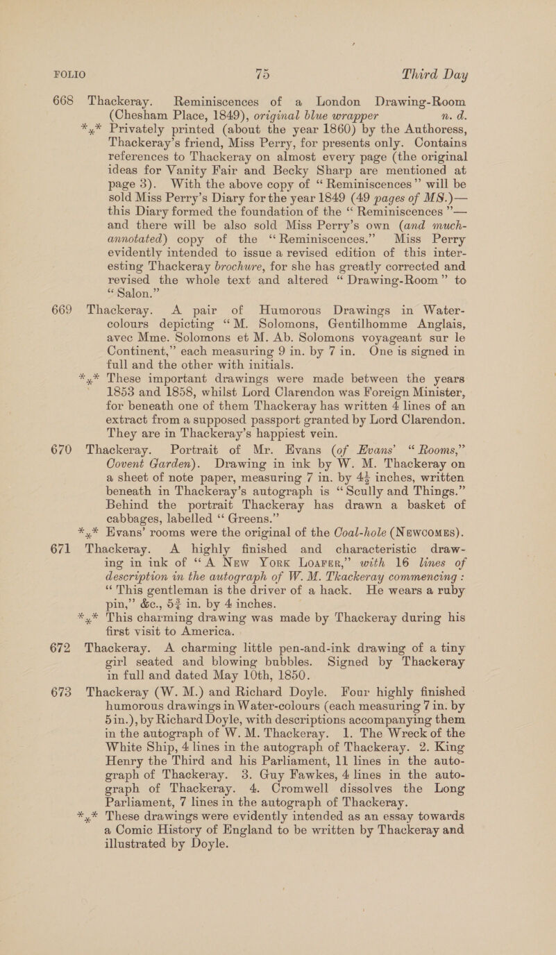 6638 Thackeray. Reminiscences of a london Drawing-Room (Chesham Place, 1849), original blue wrapper n. a. *,* Privately printed (about the year 1860) by the Authoress, Thackeray’s friend, Miss Perry, for presents only. Contains references to Thackeray on almost every page (the original ideas for Vanity Fair and Becky Sharp are mentioned at page 3). With the above copy of ‘ Reminiscences” will be sold Miss Perry’s Diary for the year 1849 (49 pages of MS.)— this Diary formed the foundation of the ‘‘ Reminiscences ”— and there will be also sold Miss Perry’s own (and much- annotated) copy of the ‘‘ Reminiscences.” Miss Perry evidently intended to issue a revised edition of this inter- esting Thackeray brochure, for she has greatly corrected and revised the whole text and altered ‘“ Drawing-Room” to “Salon.” 669 Thackeray. A pair of Humorous Drawings in Water- colours depicting “‘M. Solomons, Gentilhomme Anglais, avec Mme. Solomons et M. Ab. Solomons voyageant sur le Continent,” each measuring 9 in. by 7 in. One is signed in full and the other with initials. *,* These important drawings were made between the years ’ 1853 and 1858, whilst Lord Clarendon was Foreign Minister, for beneath one of them Thackeray has written 4 lines of an extract from a supposed passport granted by Lord Clarendon. They are in Thackeray’s happiest vein. 670 Thackeray. Portrait of Mr. Evans (of Evans’ “ Rooms,” Covent Garden). Drawing in ink by W. M. Thackeray on a sheet of note paper, measuring 7 in. by 45 inches, written beneath in Thackeray’s autograph is “Scully and Things.” Behind the portrait Thackeray has drawn a basket of cabbages, labelled ‘‘ Greens.” *,* Hvans’ rooms were the original of the Coal-hole (NewcomgEs). 671 Thackeray. A highly finished and characteristic draw- ing in ink of ‘‘ A New York Loarer,”’ with 16 lines of description in the autograph of W. M. Thackeray commencing : ‘“‘ This gentleman is the driver of a hack. He wears a ruby pin,” &amp;c., 52 in. by 4 inches. *,* This charming drawing was made by Thackeray during his first visit to America. 672 Thackeray. A charming little pen-and-ink drawing of a tiny girl seated and blowing bubbles. Signed by Thackeray in full and dated May 10th, 1850. 673 Thackeray (W. M.) and Richard Doyle. Four highly finished © humorous drawings in Water-colours (each measuring 7 in. by 5in.), by Richard Doyle, with descriptions accompanying them in the autograph of W. M. Thackeray. 1. The Wreck of the White Ship, 4 lines in the autograph of Thackeray. 2. King Henry the Third and his Parliament, 11 lines in the auto- graph of Thackeray. 3. Guy Fawkes, 4 lines in the auto- graph of Thackeray. 4. Cromwell dissolves the Long Parliament, 7 lines in the autograph of Thackeray. *,* These drawings were evidently intended as an essay towards a Comic History of England to be written by Thackeray and illustrated by Doyle.