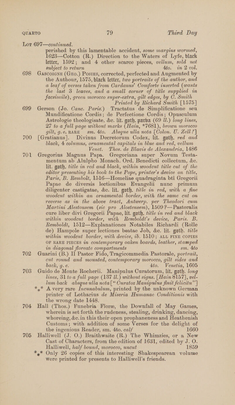 Lot 697—continued. perished by this lamentable accident, some margins wormed, 1623—Cotton (R.) Direction to the Waters of Lyfe, black letter, 1592; and 4 other scarce pieces, vellum, sold not subject to return Ato. wn 2 vol. 698 Gascoicne (Guo.) PosiEs, corrected, perfected and Augmented by the Authour, 1575, black letter, two portraits of the author, and a leaf of verses taken from Cardanus’ Comforte inserted (wants the last 3 leaves, and a small corner of title supplied in facsimile), green morocco super-eatra, gilt edges, by C. Smith Printed by Richard Smith [1575 | 699 Gerson (Jo. Canc. Paris.) Tractatus de Simplificatione seu Mundificatione Cordis; de Perfectione Cordis; Opusculum Astrologie theologisate, &amp;c. ltt. gath. parba (69 Il.) long lines, 27 to a full page without marks (Hain, *7681), brown morocco gilt, g.e. RARE sm. 4to. Absque ulla nota [Oolon. U. Zell ? | 700 [Gratianus|]. Divinus Decretorum Codex, lit. goth. red and black, 4 columns, ornamental capitals in blue and red, vellum Venet. Thos. de Blavis de Alexandria, 1486 701 Gregorius Magnus Papa. Gregoriana super Novum Testa- mentum ab Alulpho Monach. Ord. Benedicti collectum, &amp;e. lit. goth. ttle in red and black, within woodcut title cut of the editor presenting his book to the Pope, printer's device on title, Paris, B. Remboit, 1516—Homeliae quadraginta bti Gregorii Papae de diversis lectionibus Evangelii nunc primum diligenter castigatae, &amp;c. lit. goth. ttle in red, with a fine woodcut within an ornamental border, with the same cut on reverse as in the above tract, Antwerp. per Theodort cum Martini Alestonsem (sic pro Alostensem), 1509 ?— Pastoralis cure liber divi Gregorii Papae, lit. goth. title on red and black within woodcut border, with Remboldt’s device, Paris. B. hemboldt, 1512—Explanationes Notabiles Richardi (Rolle de) Hampole super lectiones beatae Job, &amp;e. lit. goth. title within woodcut border, with device, 1b. 1510; ALL FINE COPIES OF RARE PIECES 7 contemporary oaken boards, leather, stamped in diagonal floreate compartments sm. Ato 702 Guarini (B.) I] Pastor Fido, Tragicommedia Pastorale, portrait, cut round and mounted, contemporary morocco, gilt sides and back, g.e. 4to. Venetia, 1605 703 Guido de Monte Rocherii. Manipulus Curatorum, lit, goth. long lines, 31 toa full page (137 Il.) without signs. | Hain 8157], vel- lum back absque ulla nota|[“ Curatoz Manipulus finit felicitu”’ | *,* Avery rare Incunabulum, printed by the unknown German printer of Lotharius de Miseria Humanae Conditions with the wrong date 1448. 704 Hall (Thos.) Funebria Flore, the Downfall of May Games, wherein is set forth the rudeness, stealing, drinking, dancing, whoreing, &amp;c. in this their open prophaneness and Heathenish Customs; with addition of some Verses for the delight of the ingenious Reader, sm. 4to. calf 1660 705 Halliwell (J. O.) Braithwaite (R.) The Whimzies, or a New Cast of Characters, from the edition of 1631, edited by J. O. Halliwell, half bound, morocco, uncut 1859 *,* Only 26 copies of this interesting Shakespearean volume were printed for presents to Halliwell’s friends.