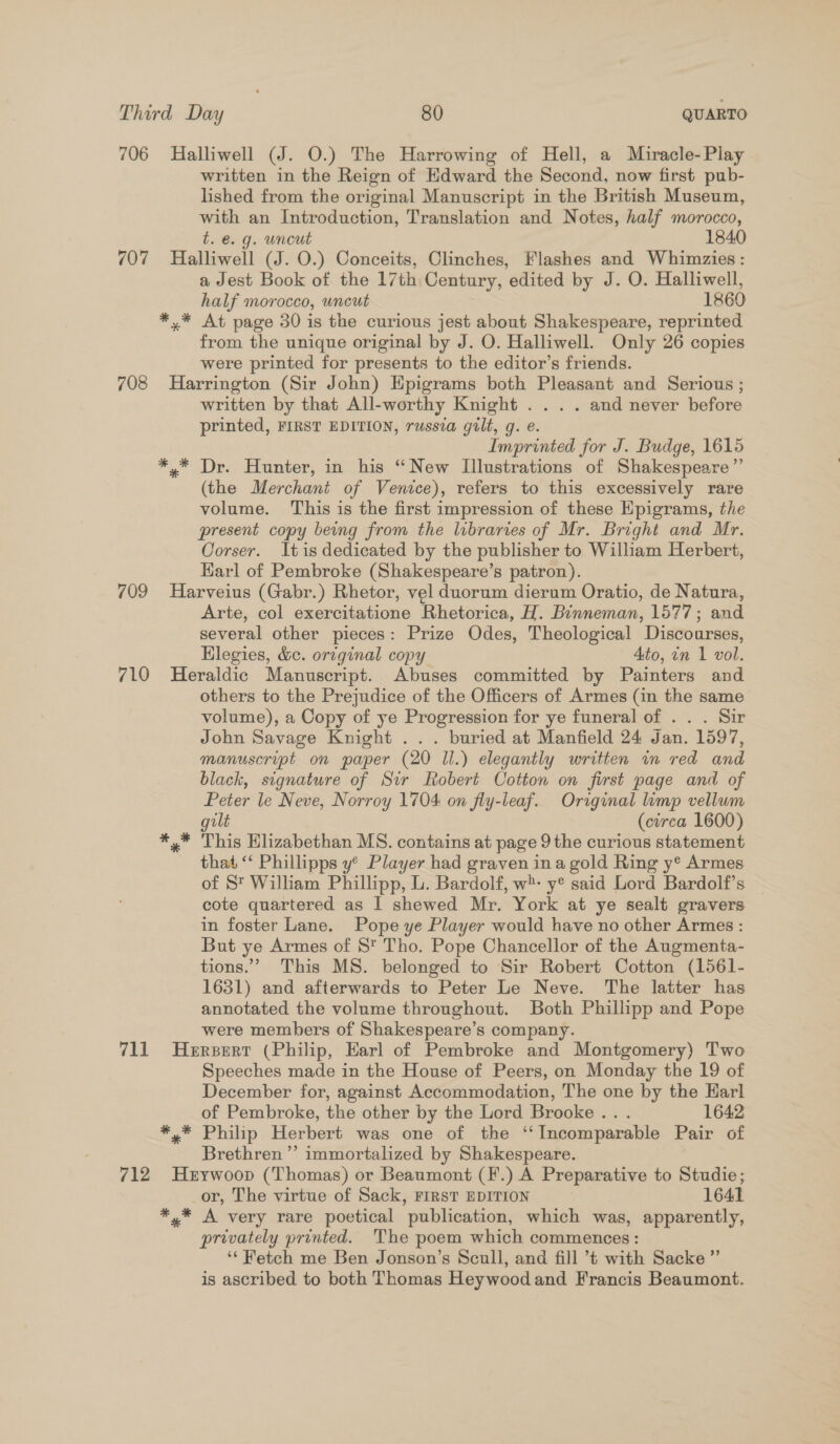 706 Halliwell (J. O.) The Harrowing of Hell, a Miracle-Play | written in the Reign of Edward the Second, now first pub- lished from the original Manuscript in the British Museum, with an Introduction, Translation and Notes, half morocco, t. €. g. uncut 1840 707 Halliwell (J. O.) Conceits, Clinches, Flashes and Whimzies : a Jest Book of the 17th Century, edited by J. O. Halliwell, half morocco, uncut 1860 *,* At page 30 is the curious jest about Shakespeare, reprinted from the unique original by J. O. Halliwell. Only 26 copies were printed for presents to the editor’s friends. 708 Harrington (Sir John) Epigrams both Pleasant and Serious ; written by that All-worthy Knight... . and never before printed, FIRST EDITION, russia gilt, g. e. Imprinted for J. Budge, 1615 *,* Dr. Hunter, in his “New Illustrations of Shakespeare” (the Merchant of Venice), refers to this excessively rare volume. This is the first impression of these Epigrams, the present copy being from the libraries of Mr. Bright and Mr. Corser. Itis dedicated by the publisher to William Herbert, Harl of Pembroke (Shakespeare’s patron). 709 Harveius (Gabr.) Rhetor, vel duorum dierum Oratio, de Natura, Arte, col exercitatione Rhetorica, H. Binneman, 1577; and several other pieces: Prize Odes, Theological Discourses, Hlegies, &amp;c. original copy Ato, in 1 vol. 710 Heraldic Manuscript. Abuses committed by Painters and others to the Prejudice of the Officers of Armes (in the same volume), a Copy of ye Progression for ye funeral of . . . Sir John Savage Knight ... buried at Manfield 24 Jan. 1597, manuscript on paper (20 Il.) elegantly written in red and black, signature of Sir Robert Cotton on first page and of Peter le Neve, Norroy 1704 on fly-leaf. Original limp vellum gilt (circa 1600) *,* This Elizabethan MS. contains at page 9 the curious statement that “ Phillipps y’ Player had graven ina gold Ring y* Armes of St William Phillipp, L. Bardolf, w- y® said Lord Bardolf’s — cote quartered as 1 shewed Mr. York at ye sealt gravers in foster Lane. Pope ye Player would have no other Armes : But ye Armes of St Tho. Pope Chancellor of the Augmenta- tions.’ This MS. belonged to Sir Robert Cotton (1561- 1631) and afterwards to Peter Le Neve. The latter has annotated the volume throughout. Both Phillipp and Pope were members of Shakespeare’s company. 711 Hersert (Philip, Earl of Pembroke and Montgomery) Two Speeches made in the House of Peers, on Monday the 19 of December for, against Accommodation, The one by the Karl of Pembroke, the other by the Lord Brooke... 1642 *,* Philip Herbert was one of the “Incomparable Pair of Brethren ’”’ immortalized by Shakespeare. 712 Herywoop (Thomas) or Beaumont (F.) A Preparative to Studie; or, The virtue of Sack, FIRST EDITION 1641 *,* A very rare poetical publication, which was, apparently, privately printed. The poem which commences: ‘‘ etch me Ben Jonson’s Scull, and fill ’t with Sacke ”’ is ascribed to both Thomas Heywoodand Francis Beaumont.