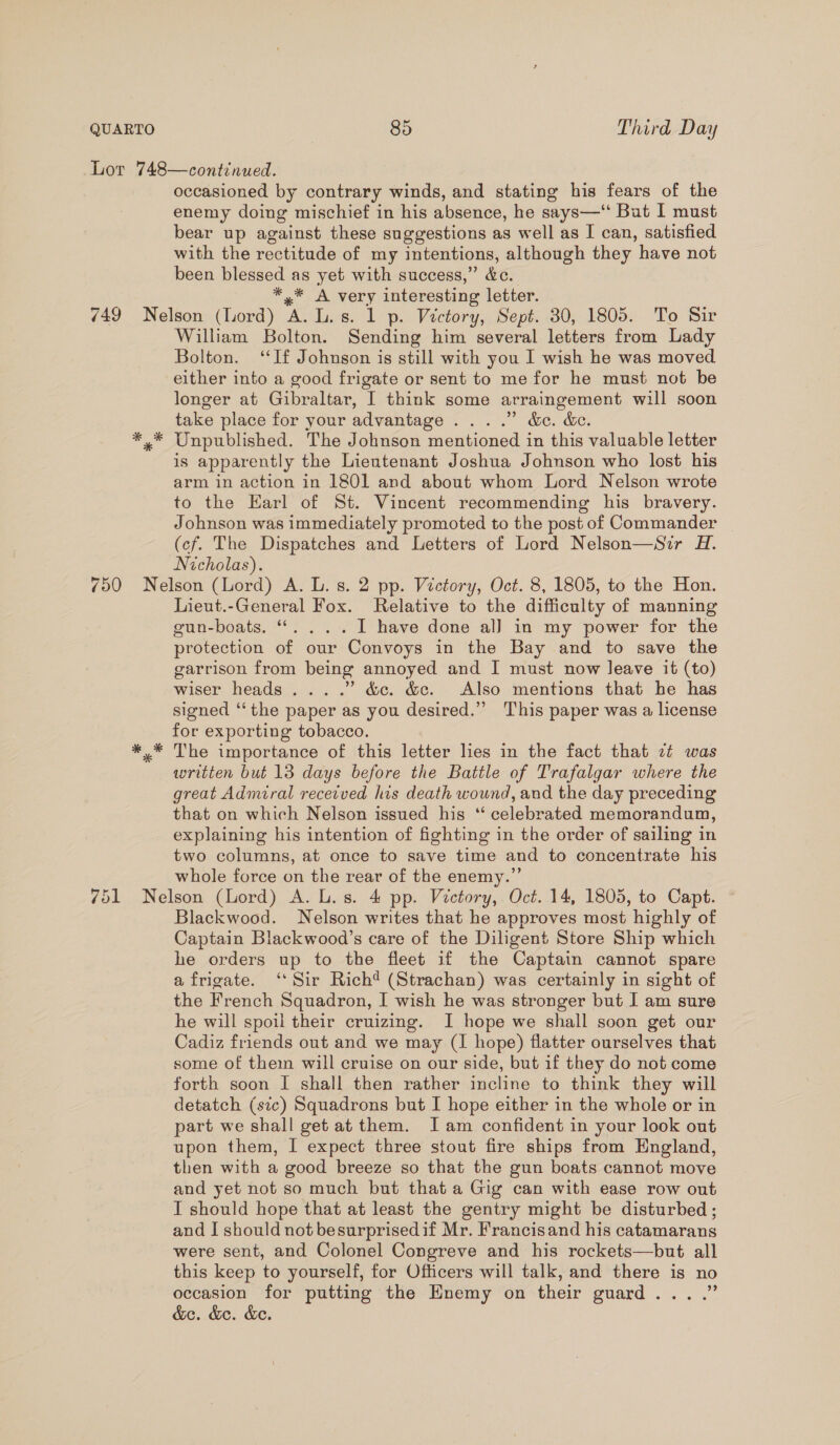 Lor 748—continued. occasioned by contrary winds, and stating his fears of the enemy doing mischief in his absence, he says—‘‘ But I must bear up against these suggestions as well as I can, satisfied with the rectitude of my intentions, although they have not been blessed as yet with success,” &amp;c. *,* A very interesting letter. 749 Nelson (liord) A. L.s. 1 p. Victory, Sept. 30, 1805. To Sir William Bolton. Sending him several letters from Lady Bolton. “If Johnson is still with you I wish he was moved either into a good frigate or sent to me for he must not be longer at Gibraltar, I think some arraingement will soon take place for your advantage ....” &amp;e. &amp;e. *.* Unpublished. The Johnson mentioned in this valuable letter is apparently the Lieutenant Joshua Johnson who lost his arm in action in 1801 and about whom Lord Nelson wrote to the Earl of St. Vincent recommending his bravery. Johnson was immediately promoted to the post of Commander (cf. The Dispatches and Letters of Lord Nelson—Sir H. Nicholas). 790 Nelson (Lord) A. L. s. 2 pp. Victory, Oct. 8, 1805, to the Hon. Lieut.-General Fox. Relative to the difficulty of manning gun-boats. . ... I have done alJ in my power for the protection of our Convoys in the Bay and to save the garrison from being annoyed and I must now leave it (to) wiser heads... .” &amp;c. &amp;c. Also mentions that he has signed ‘‘the paper as you desired.’’ This paper was a license for exporting tobacco. *,* The importance of this letter lies in the fact that ct was written but 13 days before the Battle of Trafalgar where the great Admiral received his death wound, and the day preceding that on which Nelson issued his “ celebrated memorandum, explaining his intention of fighting in the order of sailing in two columns, at once to save time and to concentrate his whole force on the rear of the enemy.”’ 751 Nelson (Lord) A. L.s. 4 pp. Véctory, Oct. 14, 1805, to Capt. Blackwood. Nelson writes that he approves most highly of Captain Blackwood’s care of the Diligent Store Ship which he orders up to the fleet if the Captain cannot spare a frigate. ‘Sir Rich* (Strachan) was certainly in sight of the French Squadron, I wish he was stronger but I am sure he will spoil their cruizing. I hope we shall soon get our Cadiz friends out and we may (I hope) flatter ourselves that some of thei will cruise on our side, but if they do not come forth soon I shall then rather incline to think they will detatch (sic) Squadrons but I hope either in the whole or in part we shall get at them. I am confident in your look out upon them, I expect three stout fire ships from England, then with a good breeze so that the gun boats cannot move and yet not so much but that a Gig can with ease row out I should hope that at least the gentry might be disturbed ; and I should not besurprisedif Mr. Francisand his catamarans were sent, and Colonel Congreve and his rockets—but all this keep to yourself, for Officers will talk, and there is no occasion for putting the Enemy on their guard... .” &amp;e. &amp;e. &amp;e.