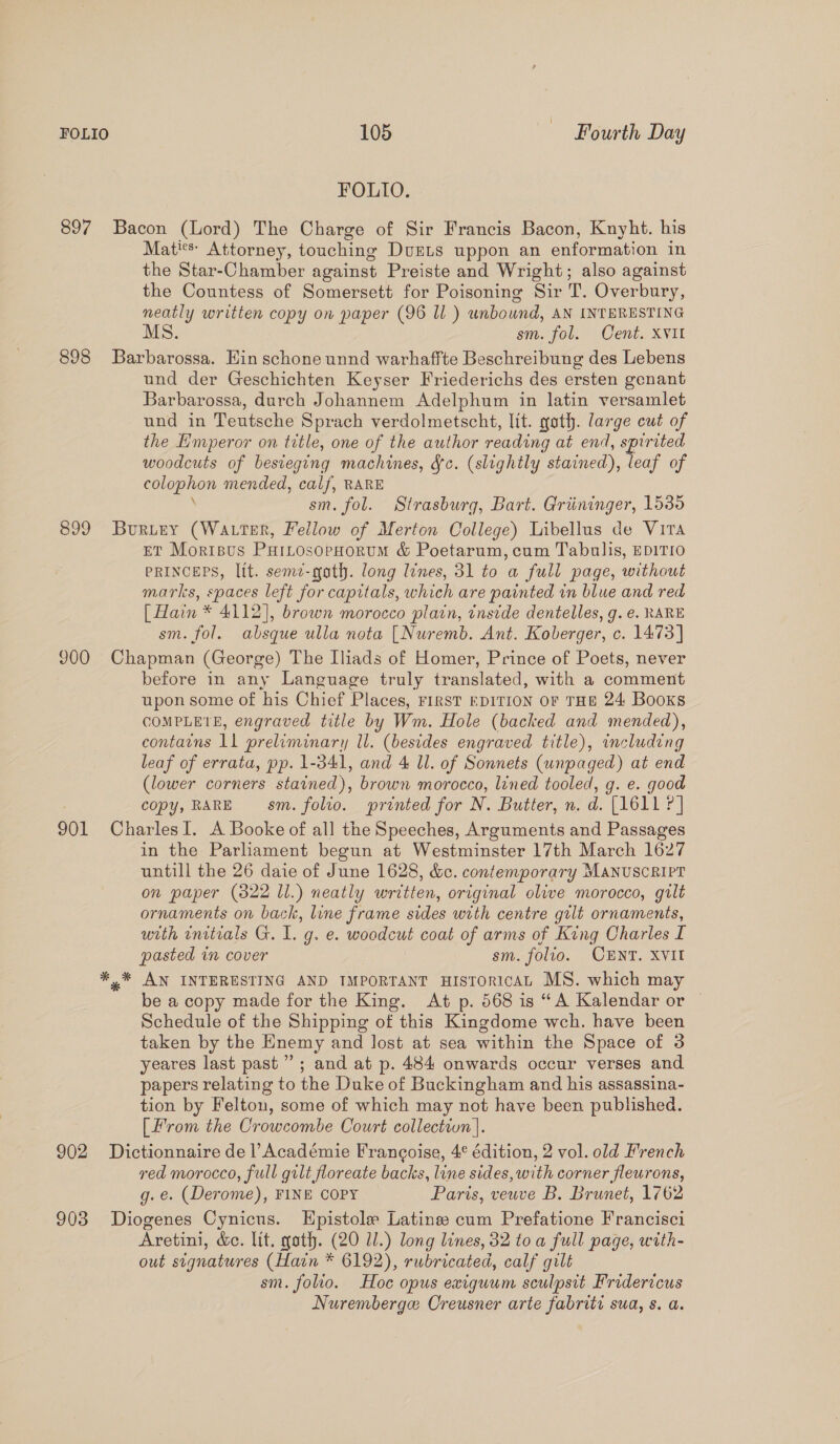 FOLIO. 897 Bacon (Lord) The Charge of Sir Francis Bacon, Knyht. his Matis: Attorney, touching DUELS uppon an enformation in the Star-Chamber against Preiste and Wright; also against the Countess of Somersett for Poisoning Sir T. Overbury, neatly written copy on paper (96 ll) unbound, AN INTERESTING MS. sm. fol. Cent. XVII 898 Barbarossa. Ein schone unnd warhaffte Beschreibung des Lebens und der Geschichten Keyser Friederichs des ersten genant Barbarossa, durch Johannem Adelphum in latin versamlet und in Teutsche Sprach verdolmetscht, lit. goth. large cut of the Emperor on title, one of the author reading at end, spirited woodcuts of besvegung machines, fc. (slightly stained), leaf of colophon mended, calf, RARE sm. fol. Strasburg, Bart. Griininger, 1536 899 Buruey (Wa ter, Fellow of Merton College) Libellus de Vira ET Morisus PaiLosopHoruM &amp; Poetarum, cum Tabulis, EDITIO PRINCEPS, lit. seme-gath. long lines, 31 to a full page, without marks, spaces left for capitals, which are painted in blue and red [Hain * 4112], brown morocco platn, inside dentelles, g. e. RARE sm. fol. absque ulla nota [Nuremb. Ant. Koberger, c. 1473] 900 Chapman (George) The Iliads of Homer, Prince of Poets, never before in any Language truly translated, with a comment upon some of his Chief Places, First EDITION or THE 24 Booxs COMPLETE, engraved title by Wm. Hole (backed and mended), contains ll preliminary ll. (besides engraved title), including leaf of errata, pp. 1-341, and 4 Ul. of Sonnets (unpaged) at end (lower corners stained), brown morocco, lined tooled, g. e. good copy, RARE sm. folio. printed for N. Butter, n. d. (1611 ?] 901 CharlesI. A Booke of all the Speeches, Arguments and Passages in the Parhament begun at Westminster 17th March 1627 untill the 26 daie of June 1628, &amp;c. contemporary MANUSCRIPT on paper (322 Ll.) neatly written, original olive morocco, gilt ornaments on back, line frame sides with centre gilt ornaments, with initials G. 1. g. e. woodcut coat of arms of King Charles I pasted in cover sm. folio. CENT. XVII *,* AN INTERESTING AND IMPORTANT HISTORICAL MS. which may be a copy made for the King. At p. 568 is “A Kalendar or © Schedule of the Shipping of this Kingdome weh. have been taken by the Enemy and lost at sea within the Space of 3 yeares last past”; and at p. 484 onwards occur verses and papers relating to the Duke of Buckingham and his assassina- tion by Felton, some of which may not have been published. [From the Crowcombe Court collectwn|. 902 Dictionnaire de l’Académie Francoise, 4° édition, 2 vol. old French red morocco, full gilt floreate backs, line sides, with corner fleurons, g. e. (Derome), FINE COPY Paris, veuve B. Brunet, 1762 903 Diogenes Cynicus. Epistole Latina cum Prefatione Francisci Aretini, &amp;e. lit. goth. (20 Ul.) long lines, 32 toa full page, with- out signatures (Hain * 6192), rubricated, calf gilt sm. folio. Hoc opus exiguum sculpsit Fridericus Nuremberge Creusner arte fabriti sua, s. a.