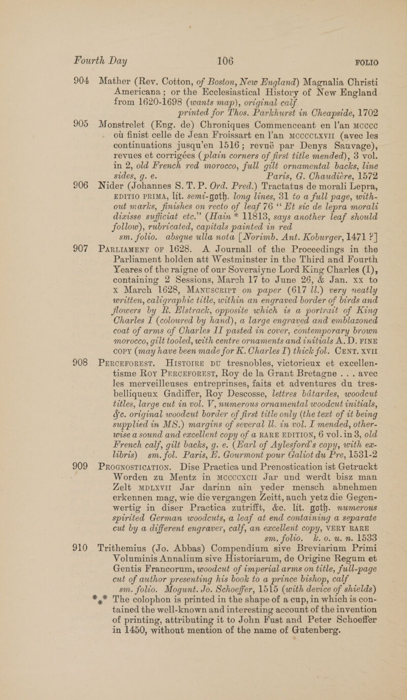 904 Mather (Rev. Cotton, of Boston, New England) Magnalia Christi Americana; or the Ecclesiastical History of New England. from 1620-1698 (wants map), original calf printed for Thos. Parkhurst in Cheapside, 1702 905 Monstrelet (Eng. de) Chroniques Commenceant en l’an mcoce ou finist celle de Jean Froissart en ’an mocccuxvir (avec les continuations jusqu’en 1516; revué par Denys Sauvage), revues et corrigées ( plain corners of first title mended), 3 vol. in 2, old French red morocco, full gilt ornamental backs, line sides, g. e. Paris, G. Chaudiére, 1572 2906 Nider (Johannes S. T.P. Ord. Pred.) Tractatus de morali Lepra, EDITIO PRIMA, lit. seme-gath. long lines, 31 to a full page, with- out marks, finishes on recto of leaf 76 ‘‘ Ht sic de lepra moralt divisse sufficiat etc.” (Hain * 11813, says another leaf should follow), rubricated, capitals painted in. red sm. folio. absque ulla nota [Norimb. Ant. Koburger, 1471 ?] 907 PartiaMent or 1628. A Journall of the Proceedings in the Parliament holden att Westminster in the Third and Fourth Yeares of the raigne of our Soveraiyne Lord King Charles (1), containing 2 Sessions, March 17 to June 26, &amp; Jan. xx to x March 1628, Manuscript on paper (617 Il.) very neatly written, caligraphic title, within an engraved border of birds and flowers by ft. Hlstrack, oppostte which is a portract of King Charles I (colowred by hand), a large engraved and emblazoned coat of arms of Charles II pasted in cover, contemporary brown morocco, gilt tooled, with centre ornaments and initials A. D. FINE copy (may have been made for K. Charles I) thick fol. CENT. XVI 908 Prrcerorest. Histoire pu tresnobles, victorieux et excellen- tisme Roy Prrozrorest, Roy de la Grant Bretagne .. . avec les merveilleuses entreprinses, faits et adventures du tres- belliqueux Gadiffer, Roy Descosse, lettres baitardes, woodcut titles, large cut in vol. V, numerous ornamental woodcut initials, Jc. original woodcut border of first title only (the text of it being supplied in MS.) margins of several ll. in vol. I mended, other- wise a sound and eacellent copy of a RARE EDITION, 6 vol.in3, old French calf, gilt backs, g. e. (Harl of Aylesford’s copy, with ex- libris) sm. fol. Paris, H. Gourmont pour Galiot du Pre, 1531-2 909 Proanostication. Dise Practica und Prenostication ist Getruckt Worden zu Mentz in mocccoxcm Jar und werdt bisz man Zelt mpuxvit Jar darinn ain yeder mensch abnehmen erkennen mag, wie die vergangen Zeitt, auch yetz die Gegen- wertig in diser Practica zutrifft, &amp;e. ltt. goth. numerous spirited German woodcuts, a leaf at end containing a separate cut by a different engraver, calf, an excellent copy, VERY RARE sm. folio. k.o. u. nm. 1533 910 Trithemius (Jo. Abbas) Compendium sive Breviarium Primi Voluminis Annalium sive Historiarum, de Origine Regum et Gentis Francorum, woodcut of imperial arms on title, full-page cut of author presenting his book to a prince bishop, calf sm. folio. Mogunt. Jo. Schoeffer, 1515 (with device of shields) *,* The colophon is printed in the shape of a cup, in which is con- tained the well-known and interesting account of the invention of printing, attributing it to John Fust and Peter Schoeffer in 1450, without mention of the name of Gutenberg.