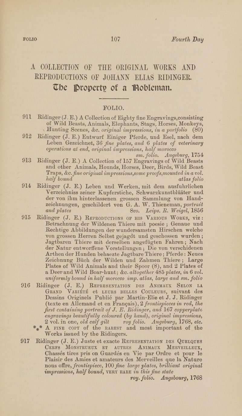 911 912 913 914 915 916 917 REPRODUCTIONS OF JOHANN ELIAS RIDINGER. Che Property of a Mobleman. Re ere es re FOLIO. Ridinger (J. H.) A Collection of Highty fine Engravings, consisting of Wild Beasts, Animals, Elephants, Stags, Horses, Monkeys, . Hunting Scenes, &amp;c. original impressions, in a portfolio (80) Ridinger (J. EH.) Entwurf Hiniger Pferde, und Hsel, nach dem Leben Gezeichnet, 36 fine plates, and 6 plates of veterinary operations at end, ortainal impressions, half morocco sm. folio. Augsburg, 1754 Ridinger (J. EH.) A Collection of 157 Engravings of Wild Beasts and other Animals, Hounds, Horses, Deer, Birds, Wild Beast Traps, &amp;e. fine original impresstons,some proofs,mounted in a vol. half bound atlas folto Ridinger (J. E.) Leben und Werken, mit dem ausfuhrlichen Verzeichniss zeiner Kupferstiche, Schwarzkunstbluater und der von ihm hinterlassenen grossen Sammlung von Hand- zeichnungen, geschildert von G. A. W. Thieneman, portradt and plates 8vo. Leips. R. Weigel, 1856 Ridinger (J. E.) Repropuctrions or nis Various Works, viz: Betrachnung der Wildenen Thiere mit poesie ; Genaue und Rechtige Abbildungen der wundersamsten Hirschen welche von grossen Herren Selbst gejagdt und geschossen wurden ; Jagtbaren Thiere mit derselben angefiigten Fahren; Nach der Natur entworffene Vorstellungen; Die von verschidenen Arthen der Hunden behaezte Jagtbare Thiere ; Pferde: Neues Zeichnung Biich der Wilden und Zabmen Thiere; Large Plates of Wild Animals and their Spoor (8), and 2 Plates of a Deer and Wild Boar-hunt; &amp;c. altogether 485 plates, im 6 vol. uniformly bound in half morocco wmp. atlas, larye and sm. folvo Ridinger (J. HE.) Representation pes ANIMAUX SELON LA GRAND VARISTH et LEURS BELLES CoULEURS, suivant des Dessins Originels Publié par Martin-Elie et J. J. Ridinger (texte en Allemand et en Francais), 2 frontispreces in red, the first contatning portrait of J. H. Ridinger, and 167 copperplate engravings beautifully coloured (by hand), original impressions, 2 vol. in one, old calf gilt roy folio. Augsburg, 1768, etc. *,* A FINE Copy of the RaREst and most important of the Works issued by the Ridingers. Ridinger (J. H.) Juste et exacte REPRESENTATION DES QUELQUES Cerrs Monstruzux ET aAvuTRES ANIMAUX MERVEILLEUX, Chassés tires pris on Guardés en Vie par Ordre et pour le Plaisir des Amies et amateurs des Merveilles que la Nature nous offre, frontisprece, 100 fine large plates, brilliant original empressions, half bound, VERY RARE tn this fine state roy. folio. Augsbourg, 1768