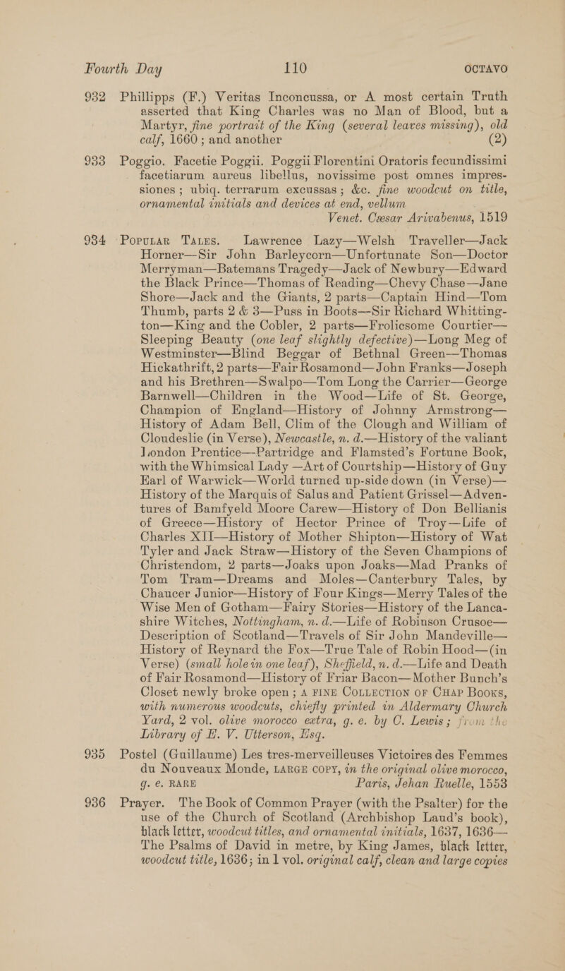932 Phillipps (F.) Veritas Inconcussa, or A most certain Truth asserted that King Charles was no Man of Blood, but a Martyr, fine portrait of the King (several leaves missing), old calf, 1660 ; and another (2) 933 Poggio. Facetie Poggii. Poggii Florentini Oratoris fecundissimi facetiarum aureus libellus, novissime post omnes impres- siones ; ubiq. terrarum excussas; &amp;c. fine woodcut on title, ornamental initials and devices at end, vellum Venet. Cesar Arivabenus, 1519 934 Popotar Tates. Lawrence Lazy—Welsh Traveller—Jack Horner—Sir John Barleycorn—Unfortunate Son—Doctor Merryman—Batemans Tragedy—Jack of Newbury—EHdward the Black Prince—Thomas of Reading—Chevy Chase—Jane Shore—Jack and the Giants, 2 parts—Captain Hind—Tom Thumb, parts 2 &amp; 3—Puss in Boots—Sir Richard Whitting- ton—King and the Cobler, 2 parts—Frolicsome Courtier— Sleeping Beauty (one leaf slightly defective)—Long Meg of Westminster—Blind Beggar of Bethnal Green—Thomas Hickathrift, 2 parts—Fair Rosamond—John Franks—J oseph and his Brethren—Swalpo—Tom Long the Carrier—George Barnwell—Children in the Wood—Life of St. George, Champion of England—History of Johnny Armstrong— History of Adam Bell, Clim of the Clough and William of Cloudeslie (in Verse), Newcastle, n. d.—History of the valiant Jiondon Prentice—-Partridge and Flamsted’s Fortune Book, with the Whimsical Lady —Art of Courtship—Hlistory of Guy Karl of Warwick— World turned up-side down (in Verse)— History of the Marquis of Salus and Patient Grissel—Adven- tures of Bamfyeld Moore Carew—History of Don Bellianis of Greece—History of Hector Prince of Troy—Life of Charles XII—History of Mother Shipton—History of Wat Tyler and Jack Straw—History of the Seven Champions of Christendom, 2 parts—Joaks upon Joaks—Mad Pranks of Tom Tram—Dreams and Moles—Canterbury Tales, by Chaucer Junior—History of Four Kings—Merry Tales of the Wise Men of Gotham—F airy Stories—History of the Lanca- shire Witches, Nottingham, n. d.—Life of Robinson Crusoe— Description of Scotland—Travels of Sir John Mandeville— History of Reynard the Fox—True Tale of Robin Hood—(in Verse) (small holein one leaf), Sheffield, n.d.—Life and Death of Fair Rosamond—History of Friar Bacon— Mother Bunch’s Closet newly broke open ; 4 FINE COLLECTION OF CHAP Books, with numerous woodcuts, chiefly printed in Aldermary Church Yard, 2 vol. olive morocco extra, g. e. by C. Lewis; from the Inbrary of H. V. Utterson, Esq. 935 Postel (Guillaume) Les tres-merveilleuses Victoires des Femmes du Nouveaux Monde, LARGE copy, in the original olive morocco, g. @. RARE Paris, Jehan Ruelle, 1553 936 Prayer. The Book of Common Prayer (with the Psalter) for the use of the Church of Scotland (Archbishop Laud’s book), black letter, woodcut titles, and ornamental initials, 1637, 1636— The Psalms of David in metre, by King James, black letter, woodcut title, 1636; in 1 vol, original calf, clean and large copies