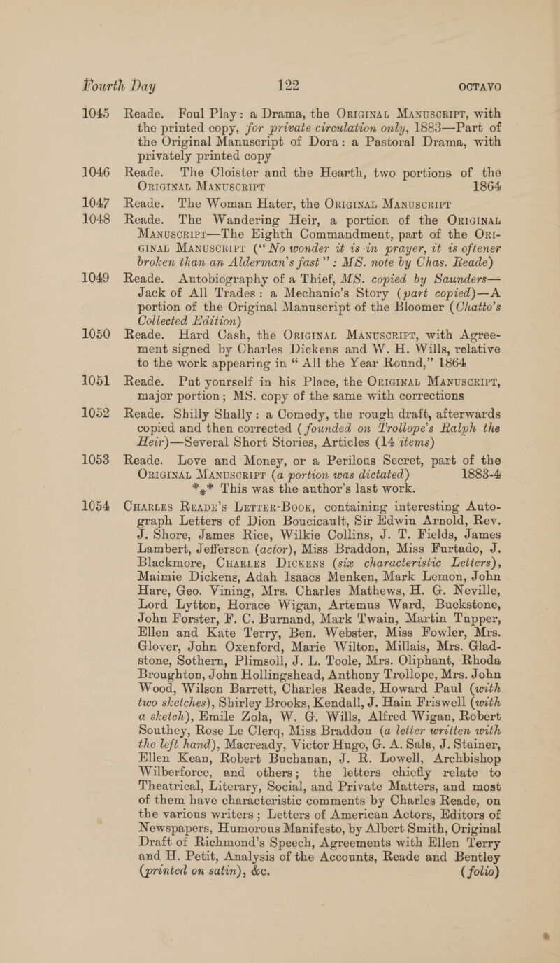 1045 1046 1047 1048 1049 Reade. Foul Play: a Drama, the Ortcinan Manuscript, with the printed copy, for private circulation only, 1883—Part of the Original Manuscript of Dora: a Pastoral Drama, with privately printed copy Reade. The Cloister and the Hearth, two portions of the OriainaL Manusoripr 1864 Reade. The Woman Hater, the Originan Manuscript Reade. The Wandering Heir, a portion of the OriGiInaL Manuscript—The Eighth Commandment, part of the Ori- GINAL Manuscripr (‘‘ No wonder it 1s in prayer, vt is oftener broken than an Alderman’s fast”’: MS. note by Chas. Reade) Reade. Autobiography of a Thief, MS. copied by Saunders— Jack of All Trades: a Mechanic’s Story (part copied)—A portion of the Original Manuscript of the Bloomer (Chatto’s Collected Edition) Reade. Hard Cash, the Ortainan Manusoripr, with Agree- ment signed by Charles Dickens and W. H. Wills, relative to the work appearing in “ All the Year Round,” 1864 Reade. Put yourself in his Place, the Ortcinan Manuscript, major portion; MS. copy of the same with corrections Reade. Shilly Shally : a Comedy, the rough draft, afterwards copied and then corrected ( founded on Trollope’s Ralph the Heir)—Several Short Stories, Articles (14 items) Reade. Love and Money, or a Perilous Secret, part of the ORIGINAL Manusoripr (a portion was dictated) 1883-4 *,* This was the author’s last work. Cuartes Reape’s Letrer-Boox, containing interesting Auto- graph Letters of Dion Boucicault, Sir Edwin Arnold, Rev. J. Shore, James Rice, Wilkie Collins, J. T. Fields, James Lambert, Jefferson (actor), Miss Braddon, Miss Furtado, J. Blackmore, CuHarites Dickens (sia characteristic Letters), Maimie Dickens, Adah Isaacs Menken, Mark Lemon, John Hare, Geo. Vining, Mrs. Charles Mathews, H. G. Neville, Lord Lytton, Horace Wigan, Artemus Ward, Buckstone, John Forster, F. C. Burnand, Mark Twain, Martin Tupper, Ellen and Kate Terry, Ben. Webster, Miss Fowler, Mrs. Glover, John Oxenford, Marie Wilton, Millais, Mrs. Glad- stone, Sothern, Plimsoll, J. L. Toole, Mrs. Oliphant, Rhoda Broughton, John Hollingshead, Anthony Trollope, Mrs. John Wood, Wilson Barrett, Charles Reade, Howard Paul (with two sketches), Shirley Brooks, Kendall, J. Hain Friswell (with a sketch), Emile Zola, W. G. Wills, Alfred Wigan, Robert Southey, Rose Le Clerq, Miss Braddon (a letter written with the left hand), Macready, Victor Hugo, G. A. Sala, J. Stainer, Hllen Kean, Robert Buchanan, J. R. Lowell, Archbishop Wilberforce, and others; the letters chiefly relate to Theatrical, Literary, Social, and Private Matters, and most of them have characteristic comments by Charles Reade, on the various writers ; Letters of American Actors, Editors of Newspapers, Humorous Manifesto, by Albert Smith, Original Draft of Richmond’s Speech, Agreements with Ellen Terry and H. Petit, Analysis of the Accounts, Reade and Bentley (printed on satin), é&amp;e. ( folzo)