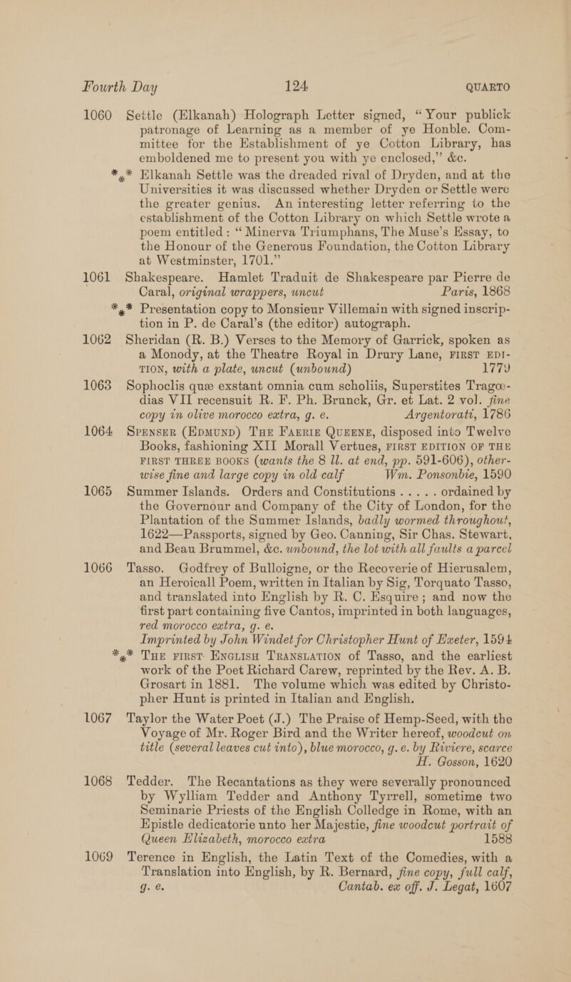 1060 Settle (Elkanah) Holograph Letter signed, “ Your publick patronage of Learning as a member of ye Honble. Com- mittee for the Establishment of ye Cotton Library, has emboldened me to present you with ye enclosed,” &amp;c. *,* Klkanah Settle was the dreaded rival of Dryden, and at the Universities it was discussed whether Dryden or Settle were the greater genius. An interesting letter referring to the establishment of the Cotton Library on which Settle wrote a poem entitled : ‘‘ Minerva Triumphans, The Muse’s Hssay, to the Honour of the Generous Foundation, the Cotton Library at Westminster, 1701.” 1061 Shakespeare. Hamlet Traduit de Shakespeare par Pierre de Caral, original wrappers, uncut Paris, 1868 *,* Presentation copy to Monsieur Villemain with signed inscrip- tion in P. de Caral’s (the editor) autograph. 1062 Sheridan (R. B.) Verses to the Memory of Garrick, spoken as a Monody, at the Theatre Royal in Drury Lane, First EDI- TION, with a plate, uncut (unbound) 1779 1063 Sophoclis que exstant omnia cum scholiis, Superstites Trago- dias VII recensuit R. F. Ph. Brunck, Gr. et Lat. 2 vol. fine copy un olive morocco extra, g. é. Argentoratt, 1786 1064 Spenser (HEpmunp) Tue Farris Queene, disposed into Twelve Books, fashioning XII Morall Vertues, FIRST EDITION OF THE FIRST THREE BOOKS (wants the 8 Il. at end, pp. 591-606), other- wise fine and large copy in old calf Wm. Ponsonbie, 1590 1065 Summer Islands. Orders and Constitutions..... ordained by the Governour and Company of the City of London, for the Plantation of the Summer Islands, badly wormed throughout, 1622—Passports, signed by Geo. Canning, Sir Chas. Stewart, and Beau Brummel, &amp;c. unbound, the lot with all faults a parcel 1066 Tasso. Godfrey of Bulloigne, or the Recoverie of Hierusalem, an Heroicall Poem, written in Italian by Sig, Torquato Tasso, and translated into English by R. C. Esquire; and now the first part containing five Cantos, imprinted in both languages, red morocco extra, g. e. Imprinted by John Windet for Christopher Hunt of Hxeter, 1594 ** Tue First EnGLIsH TRANSLATION of Tasso, and the earliest work of the Poet Richard Carew, reprinted by the Rev. A. B. Grosart in 1881. The volume which was edited by Christo- pher Hunt is printed in Italian and English. 1067 ‘Taylor the Water Poet (J.) The Praise of Hemp-Seed, with the Voyage of Mr. Roger Bird and the Writer hereof, woodcut on title (several leaves cut into), blue morocco, g.e. by Riviere, scarce H. Gosson, 1620 1068 Tedder. The Recantations as they were severally pronounced by Wylham Tedder and Anthony Tyrrell, sometime two Seminarie Priests of the English Colledge in Rome, with an Epistle dedicatorie unto her Majestie, fine woodcut portrait of Queen Hlizabeth, morocco extra 1588 1069 Terence in English, the Latin Text of the Comedies, with a Translation into English, by R. Bernard, fine copy, full calf, J. Cantab. ex off. J. Legat, 1607