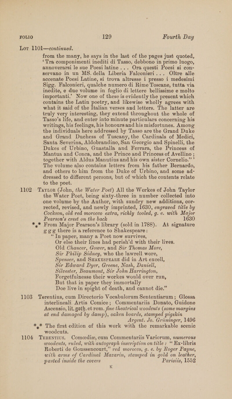 1102 from the many, he says in the last of the pages just quoted, ‘Tra componimenti inediti di Tasso, debbono in primo lnogo, annoverarsi le sue Poesi latine ... Ora questi Poesi si con- servano in un MS. della Liberia Falconieri... Oltre alle accenate Poesi Latine, si trova altresse 1 presso 1 medesimi Sigg. Falconieri, qualche numero di Rime Toscane, tutta via inedite, e due volume in foglio di lettere bellissime e molto importanti.’ Now one of these is evidently the present which contains the Latin poetry, and likewise wholly agrees with what it said of the Italian verses and letters. The latter are truly very interesting, they extend throughout the whole of Tasso’s life, and enter into minute particulars concerning his writings, his feelings, his honours and his misfortunes, Among the individuals here addressed by Tasso are the Grand Duke and Grand Duchess of Tuscany, the Cardinals of Medici, Santa Severina, Aldobrandino, San Georgio and Spinelli, the Dukes of Urbino, Guastalla and Ferrara, the Princess of Mantua and Conca, and the Prince and Princess of Avellino ; together with Aldus Manutius and his own sister Cornelio.” ’ The volume also contains letters from his father Bernardo, and others to him from the Duke of Urbino, and some ad- dressed to different persons, but of which the contents relate to the poet. the Water Poet, being sixty-three in number collected into one volume by the Author, with sundry new additions, cor- rected, revised, and newly imprinted, 1630, engraved title by Cockson, old red morocco extra, richly tooled, g. e. with Major Pearson’s crest on the back 1630 ggg there is areference to Shakespeare : “In paper, many a Poet now survives, Or else their lines had perish’d with their lives. Old Chaucer, Gower, and Sir Thomas More, Sir Philip Sidney, who the lawrell wore, Spenser, and SHAKESPEARE did in Art excell, Sir Hdward Dyer, Greene, Nash, Daniell, Stlvester, Beaumont, Sir John Harrington, Forgetfulnesse their workes would over run, But that in paper they immortally Doe live in spight of death, and cannot die.” interlineali Artis Comice; Commentariis Donato, Guidone Ascensio, lit. goth.et rom. fine theatrical woodcuts (some margins at end damaged by damp), oaken boards, stamped pigskin Argent. Jo. Griininger, 1496 woodcuts. woodcuts, ruled, with autograph inscription on title : ‘‘ Ex-libris Roberti de Goussencourt,” red morocco, gq. e. by Roger Payne, utth arms of Cardinal Mazarin, stamped in gold on leather, pasted inside the covers Parisiis, 1552 K