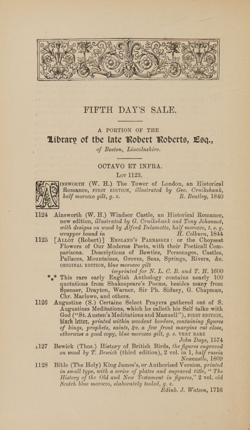    A PORTION OF THE Library of the late Robert Roberts, Esq., of Boston, Inncolnshire. OCTAVO ET INFRA. Lot 1123. InswortH (W. H.) The Tower of London, an Historical is Romance, FIRST EDITION, dllustrated by Geo. Cruikshank, half morocco gilt, g. e. ft. Bentley, 1840 1124 Ainsworth (W. H.) Windsor Castle, an Historical Romance, new edition, wlustrated by G. Oruikshank and Tony Johannot, with designs on wood by Alfred Delamotte, half morocco, t. e. g. wrapper bound in H. Colburn, 1844 1125 [Autor (Robert)] Enatanp’s Parnassus: or the Choysest Flowers of Our Moderne Poets, with their Poeticall Com- parisons. Descriptions of Bewties, Personages, Castles, Pallaces, Mountaines, Groves, Seas, Springs, Rivers, &amp;c. ORIGINAL EDITION, blue morocco gilt imprinted for N. L. C. B. and T. H. 1600 *,* This rare early English Anthology contains nearly 100 quotations from Shakespeare’s Poems, besides many from Spenser, Drayton, Warner, Sir Ph. Sidney, G. Chapman, Chr. Marlowe, and others. 1126 Augustine (S.) Certaine Select Prayers gathered out of S. Augustines Meditations, which he calleth his Self talke with God (St. Austen’s Meditations and Manuell”’), rirst EDITION, black letter, printed within woodcut borders, containing figures of kings, prophets, saints, &amp;c. a few front margins cut close, otherwise a good copy, blue morocco gilt, g. e. VERY RARE John Daye, 1574 1127 Bewick (Thos.) History of British Birds, the figures engraved on wood by IT’. Bewick (third edition), 2 vol. in 1, half russia | Newcastle, 1809 1128 Bible (The Holy) King James’s, or Authorised Version, printed in small type, with a series of plates and engraved title, “ The History of the Old and New Testament in figures,” 2 vol. old Scotch blue morocco, elaborately tooled, gq. e. Hdinb. J. Watson, 1716