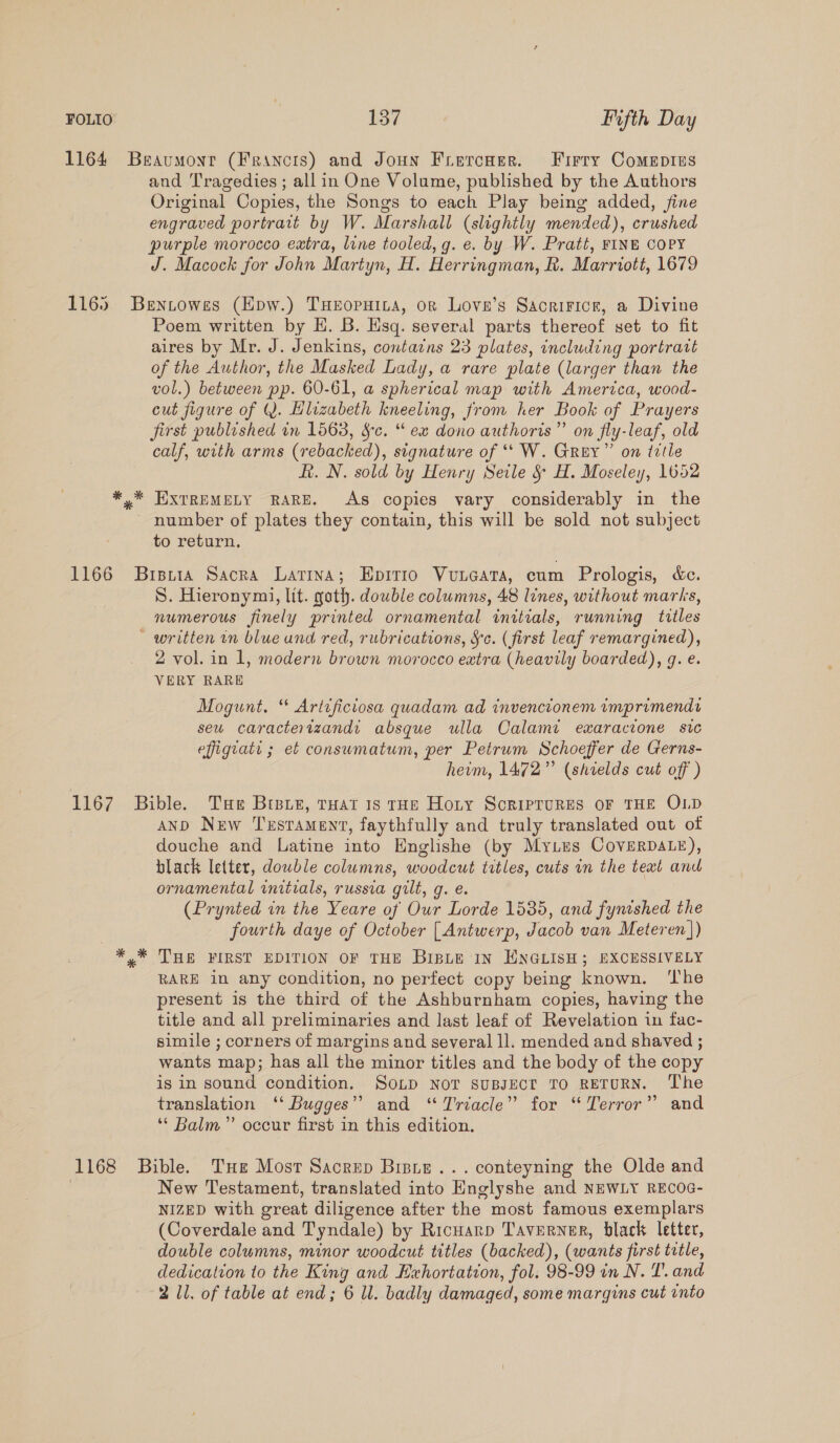 1164 Beaumoyr (Francis) and Joun Frercner. Firry Comeptus and Tragedies ; all in One Volume, published by the Authors Original Copies, the Songs to each Play being added, fine engraved portrait by W. Marshall (slightly mended), crushed purple morocco extra, line tooled, g. e. by W. Pratt, FINE COPY J. Macock for John Martyn, H. Herringman, Rh. Marriott, 1679 1165 Bentowes (Epw.) THeopuina, or Lova’s Sacririce, a Divine Poem written by H. B. Hsq. several parts thereof set to fit aires by Mr. J. Jenkins, contains 23 plates, including portratt of the Author, the Masked Lady, a rare plate (larger than the vol.) between pp. 60-61, a spherical map with America, wood- cut figure of Q. Hlizabeth kneeling, from her Book of Prayers first published in 1563, Sc. “ ex dono authoris”’ on fly-leaf, old calf, with arms (rebacked), signature of ‘*‘ W. Grey” on ttle R. N. sold by Henry Seile &amp; H. Moseley, 1652 *,* EXTREMELY RARE. As copies vary considerably in the - number of plates they contain, this will be sold not subject to return, 1166 Bisita Sacra Latina; Epitio Vuneata, cum Prologis, &amp;e. S. Hieronymi, lit. goth. double columns, 48 lines, without marks, numerous finely printed ornamental initials, running titles ~ written in blue und red, rubrications, §c. (first leaf remargined), 2 vol. in 1, modern brown morocco extra (heavily boarded), g. e. VERY RARE Mogunt. “ Artificiosa quadam ad invencionem imprimendr seu caractertzand: absque ulla Calame exaracione sic effiguati ; et consumatum, per Petrum Schoeffer de Gerns- heim, 1472” (shields cut off ) 1167 Bible. Tue Braue, tHat 1s rHeE Horny SoriprurRes oF THE OLD AND New Testament, faythfully and truly translated out of douche and Latine into Englishe (by MyLus CoverDALe), black letter, dowble columns, woodcut titles, cuts in the text and ornamental initials, russia gilt, g. e. (Prynted in the Yeare of Our Lorde 1535, and fynished the fourth daye of October [ Antwerp, Jacob van Meteren]) THE FIRST EDITION OF THE BIBLE IN HNGLISH; EXCESSIVELY RARE 1n any condition, no perfect copy being known. ‘I'he present is the third of the Ashburnham copies, having the title and all preliminaries and last leaf of Revelation in fac- simile ; corners of margins and several ll. mended and shaved ; wants map; has all the minor titles and the body of the copy is in sound condition. SoLp NOT SUBJECT TO RETURN. ‘The translation ‘‘ Bugges” and “Triacle” for “Terror” and “ Balm” occur first in this edition. 1168 Bible. THe Most Sacrep Biste...conteyning the Olde and | New Testament, translated into Englyshe and NEWLY RECOG- NIZED with great diligence after the most famous exemplars (Coverdale and Tyndale) by Ricuarp Taverner, black letter, double columns, minor woodcut titles (backed), (wants first trtle, dedication to the King and Exhortation, fol. 98-99 in N. T. and 2 Il. of table at end; 6 Ul. badly damaged, some margins cut into