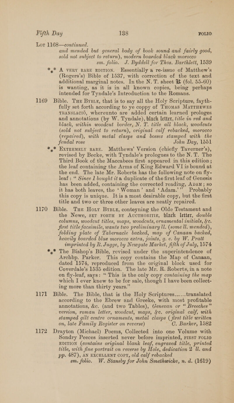 Lot 1168—continued. and mended but general body of book sound and fairly good, sold not subject to return), modern boarded black morocco sm. folio. J. Byddell for Thos. Barthlett, 1539 *,* A VERY RARE EDITION. Essentially a re-issue of Matthew’s (Rogers’s) Bible of 1537, with correction of the text and additional marginal notes. In the N. T. sheet %&amp; (fol. 55-60) is wanting, as it is in all known copies, being perhaps intended for Tyndale’s Introduction to the Romans. 1169 Bible. Tux Bysie, that is to say all the Holy Scripture, fayth- fully set forth according to ye coppy of THomas MatrHeweEs TRANSLACIO, whereunto are added certain learned prologes and annotations (by W. Tyndale), black letter, title in red and black, within woodcut border, N. T. title all black, woodcuts (sold not subject to return), original calf rebacked, morocco (repaired), with metal clasps and bosses stamped with the feudal rose John Day, 1551 *,* EXTREMELY RARE. Matthews’ Version (chiefly Taverner’s), revised by Becke, with Tyndale’s prologues to the N. T. The Third Book of the Maccabees first appeared in this edition ; the leaf containing the Arms of King Edward VI is bound at the end. The late Mr. Roberts has the following note on fly- leaf: “‘ Since I bought it a duplicate of the first leaf of Genesis has been added, containing the corrected reading, ADAM; so it has both leaves, the ‘Woman’ and ‘Adam.’”’ Probably this copy is unique. Itis a most desirable copy, but the first title and two or three other leaves are neatly repaired. 1170 Bible. Tue Hoty Bysuz, conteyning the Olde Testament and the Newe, set rortH By Avucruoritif£, black Ietter, double columns, woodcut titles, maps, woodcuts, ornamental initials, Sc. first title facsimile, wants two preliminary ll. (some ll. mended), folding plate of Tabernacle backed, map of Canaan backed, heavily boarded blue morocco extra, joints, g. e. by W. Pratt umprinted by R. Jugge, by Newgate Market, fifth of July, 1574 *,.* The Bishop’s Bible, revised under the superintendence of Archbp. Parker. This copy contains the Map of Canaan, dated 1574, reproduced from the original block used for Coverdale’s 1535 edition. The late Mr. R. Roberts, in a note on fly-leaf, says: ‘‘ This is the only copy containing the map which I ever knew to be for sale, though I have been collect- ing more than thirty years.”’ 1171 Bible. The Bible, that is the Holy Scriptures...... translated according to the Ebrew and Greeke, with most profitable annotations, &amp;c. (and two Tables), Genevan or “ Breeches” _ version, roman letter, woodcut, maps, Sc. original calf, with stamped gilt centre ornaments, metal clasps ( first title written on, late Family Register on reverse) OC. Barker, 1582 1172 Drayton (Michael) Poems, Collected into one Volume with Sondry Peeces inserted never before imprinted, FIRST FOLIO EDITION (contains original blank leaf, engraved title, printed title, with fine portrait on reverse by Hole, dedication 2 ll. and pp. 487), AN EXCELLENT copy, old calf rebacked sm. folio. W. Stansby for John Smethwicke, n. d. (1619)