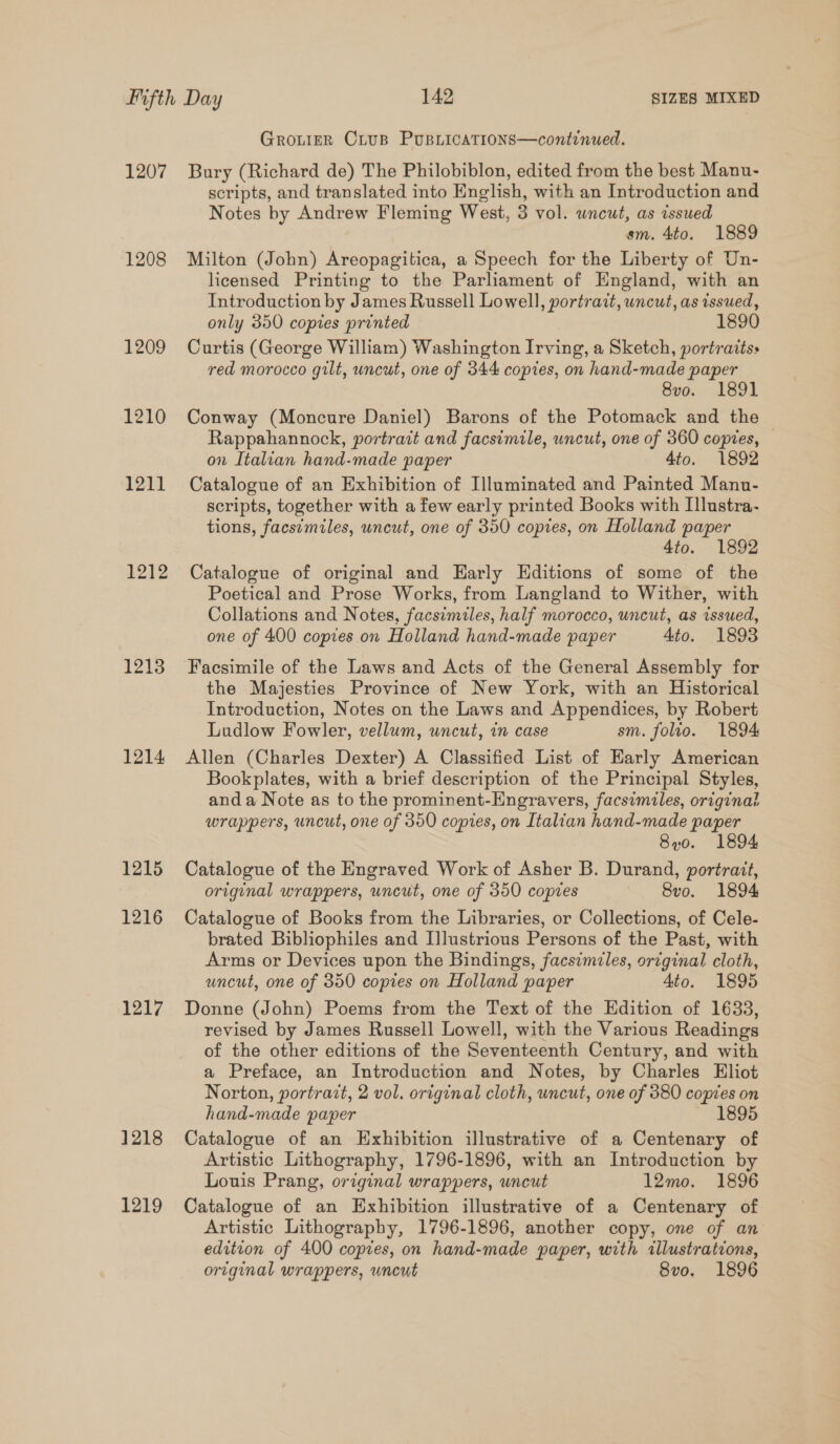 1207 1208 1209 1210 1211 1212 1213 1214 1215 1216 1217 1218 1219 Grouier Crusp PUBLICATIONS—continued. Bury (Richard de) The Philobiblon, edited from the best Manu- scripts, and translated into English, with an Introduction and Notes by Andrew Fleming West, 3 vol. uncut, as issued sm. 4to. 1889 Milton (John) Areopagitica, a Speech for the Liberty of Un- licensed Printing to the Parliament of England, with an Introduction by James Russell Lowell, portrait, uncut, as issued, only 350 copies printed 1890 Curtis (George William) Washington Irving, a Sketch, portraits: red morocco gilt, uncut, one of 344 copies, on hand-made paper 8vo. 1891 Conway (Moncure Daniel) Barons of the Potomack and the Rappahannock, portrait and facsimile, uncut, one of 360 copies, on Italian hand-made paper 4to. 1892 Catalogue of an Exhibition of Illuminated and Painted Manu- scripts, together with a few early printed Books with Illustra- tions, facsimiles, uncut, one of 350 copies, on Holland paper 4to. 1892 Catalogue of original and Harly EHditions of some of the Poetical and Prose Works, from Langland to Wither, with Collations and Notes, facsimiles, half morocco, uncut, as issued, one of 400 copies on Holland hand-made paper 4to. 1893 Facsimile of the Laws and Acts of the General Assembly for the Majesties Province of New York, with an Historical Introduction, Notes on the Laws and Appendices, by Robert Ludlow Fowler, vellum, wncut, in case sm. folio. 1894 Allen (Charles Dexter) A Classified List of Early American Bookplates, with a brief description of the Principal Styles, and a Note as to the prominent-Engravers, facsimiles, original wrappers, uncut, one of 380 copes, on Italian hand-made paper 8yo. 1894 Catalogue of the Engraved Work of Asher B. Durand, portrait, original wrappers, uncut, one of 350 copies Svo. 1894 Catalogue of Books from the Libraries, or Collections, of Cele- brated Bibliophiles and Illustrious Persons of the Past, with Arms or Devices upon the Bindings, facsimiles, original cloth, uncut, one of 350 copies on Holland paper 4to. 1895 Donne (John) Poems from the Text of the Edition of 1633, revised by James Russell Lowell, with the Various Readings of the other editions of the Seventeenth Century, and with a Preface, an Introduction and Notes, by Charles Eliot Norton, portrait, 2 vol. original cloth, uncut, one of 380 copies on hand-made paper 1895 Catalogue of an Exhibition illustrative of a Centenary of Artistic Lithography, 1796-1896, with an Introduction by Louis Prang, original wrappers, uncut 12mo. 1896 Catalogue of an Exhibition illustrative of a Centenary of Artistic Lithography, 1796-1896, another copy, one of an edition of 400 copies, on hand-made paper, with illustrations,