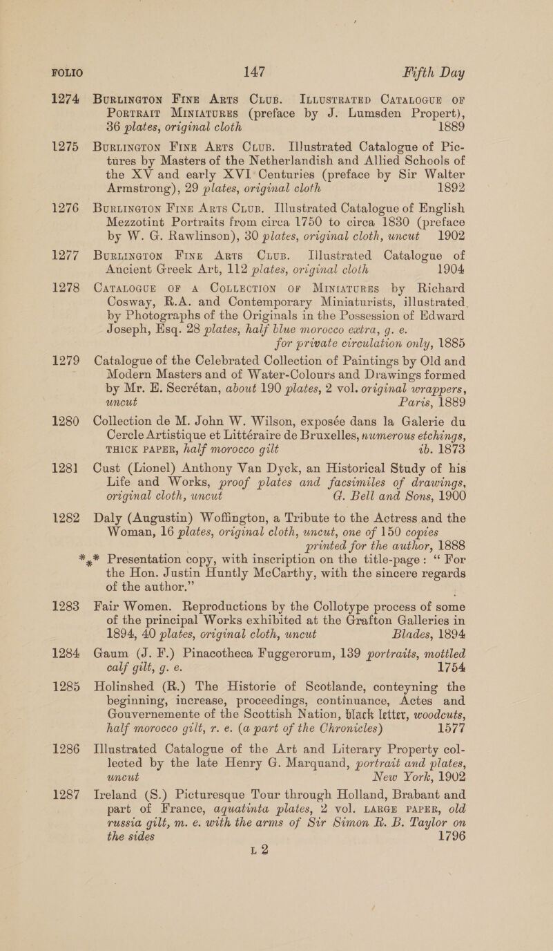 FOLIO 1274 1275 1276 1277 1278 1279 1280 128] 1282 147 Fifth Day Bouruineron Fine Arts Crus. ILiustratep CataLocuE oF Portrait Miniatures (preface by J. Lumsden Propert), 36 plates, original cloth 1889 Buriineton Fine Arrs Crus. Illustrated Catalogue of Pic- tures by Masters of the Netherlandish and Allied Schools of the XV and early XVI Centuries (preface by Sir Walter Armstrong), 29 plates, original cloth 1892 Buruineton Fine Arts Crus. Illustrated Catalogue of English Mezzotint Portraits from circa 1750 to circa 1830 (preface by W. G. Rawlinson), 30 plates, original cloth, uncut 1902 Buruineton Fine Arts Cuivs. Llustrated Catalogue of Ancient Greek Art, 112 plates, original cloth 1904 CaTALOGUE OF A CoLLection or Miniatures by Richard Cosway, R.A. and Contemporary Miniaturists, illustrated. by Photographs of the Originals in the Possession of Edward Joseph, Hsq. 28 plates, half blue morocco extra, q. e. jor prwate circulation only, 1885 Catalogue of the Celebrated Collection of Paintings by Old and Modern Masters and of Water-Colours and Drawings formed by Mr. H. Secrétan, about 190 plates, 2 vol. original wrappers, uncut Paris, 1889 Collection de M. John W. Wilson, exposée dans la Galerie du Cercle Artistique et Littéraire de Bruxelles, nwmerous etchings, THICK PAPER, half morocco gilt ab. 1873 Cust (Lionel) Anthony Van Dyck, an Historical Study of his Life and Works, proof plates and facsimiles of drawings, original cloth, uncut G. Bell and Sons, 1900 Daly (Augustin) Woffington, a Tribute to the Actress and the Woman, 16 plates, original cloth, uncut, one of 150 copies printed for the author, 1888 1283 1284 1285 1286 1287 the Hon. Justin Huntly McCarthy, with the sincere regards of the author.” Fair Women. Reproductions by the Collotype process of some of the principal Works exhibited at the Grafton Galleries in 1894, 40 plates, original cloth, uncut Blades, 1894 Gaum (J. F.) Pinacotheca Fuggerorum, 139 portraits, motiled calf gilt, g. e. 1754 Holinshed (R.) The Historie of Scotlande, conteyning the beginning, increase, proceedings, continuance, Actes and Gouvernemente of the Scottish Nation, black letter, woodcuts, half morocco gilt, r. e. (a part of the Chronicles) 1577 Illustrated Catalogue of the Art and Literary Property col- lected by the late Henry G. Marquand, portract and plates, uncut New York, 1902 Ireland (S.) Picturesque Tour through Holland, Brabant and part of France, aquatinta plates, 2 vol. LARGE PAPER, old russia gilt, m. e. with the arms of Sir Simon RB. B. Taylor on the sides 1796 L2