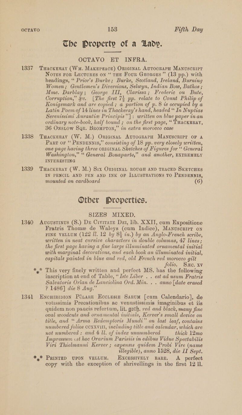 OCTAVO 1538 Iifth Day Che Property of a Daoy.  OCTAVO ET INFRA. Nores ror Lecrores on ‘* tae Four Georceus ” (13 pp.) with headings, ‘‘ Prior's Burke; Burke, Scotland, Ireland, Burning Women; Gentlemen’s Diversions, Selwyn, Indian Bow, Bathos ; Mme. Darblay; George III, Clarissa; Frederic ou Bute, Corruption,” &amp;§c. [The first 73 pp. relate to Count Philip of Konigsmark and are copied ; a portion of p. 8 is occupted by a Latin Poem of 14 lines in Thackeray’s hand, headed ‘* In Nuptias Serenissemi Aurantic: Principis”’]: written on blue paper in an ordinary note-book, half bound ; on the first page, “ THACKERAY, 36 ONsLOw Sqr. BROMPTON,” in extra morocco case PART OF “‘ PENDENNIS,” consisting of 18 pp. very closely wrtiten, one page having three ORIGINAL Sketches of Figures for ‘ General Washington,” * General Bonaparte,” and another, EXTREMELY INTERESTING IN PENCIL AND PEN AND INK OF ILLUSTRATIONS TO PENDENNIS, mounted on cardboard (6)   Other Properties.  SIZES MIXED. Fratris Thome de Waleys (cum Indice), Manuscrirr on FINE VELLUM (122 Il. 12 by 83 in.) by an Anglo-French scribe, written in neat cursive characters 1 double columns, 47 lines ; the first page having a fine large tlluminated ornamental initial with marginal decorations, and each book an illuminated initial, capitals painted in blue and red, old French red morocco gilt folio. Smo. xv This very finely written and perfect MS. has the following inscription at end of Table, “Iste Ivber . . est ad usum Fratris Salvatoris Orlan de Lanciolina Ord. Min. . . anno [date erased ? 1486] die 8 Aug.” votissimis Precationibus ac venustissimis imaginibus et iis quidem non paucis refertum, lit. goth. red and black, many fine oval woodcuts and ornamental mitials, Kerver’s small device on title, and “ Arma Redemptoris Mundi” on last leaf, contains numbered foluos CCXXV1H, including title and calendar, which are not numbered : and 4 Il. of index unnumbered thick 12mo Impressum cst hoc Orarium Parisiis in edibus Vidue Spectabilis Virt Thielmannt Kerver ; expensis quidem Probi Vire (name ollegible), anno 1528, die IT Sept. PRINTED UPON VELLUM. iXcessIVELY RaRE. A_ perfect copy with the exception of shrivellings in the first 12 1,