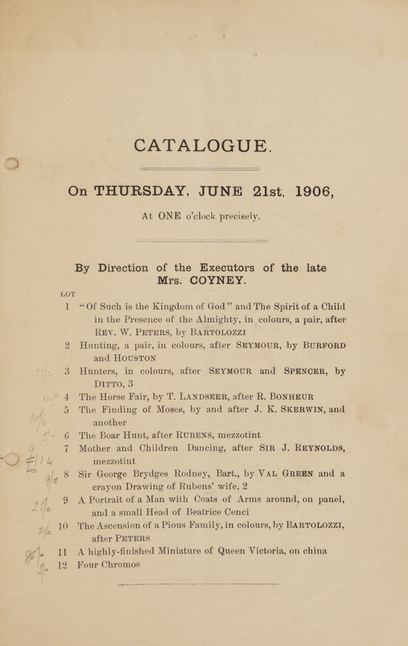 CATALOGUE.   At ONE o’clock precisely.    LOT 1 0 Mrs. COYNEY. ‘“‘Of Such is the Kingdom of God” and The Spirit of a Child in the Presence of the Almighty, in colours, a pair, after REV. W. PETERS, by BARTOLOZZI Hunting, a pair, in colours, after SEYMOUR, by BURFORD and HOUSTON DITTO, 3 The Horse Fair, by 'T’. LANDSEER, after R. BONHEUR The Finding of Moses, by and after J. K. SKERWIN, and another The Boar Hunt, after RUBENS, mezzotint Mother and Children Dancing, after SIR J. REYNOLDS, mezzotint Sir George Brydges Rodney, Bart., by VAL GREEN and a crayon Drawing of Rubens’ wife, 2 | A Portrait of a Man with Coats of Arms around, on panel, and a small Head of Beatrice Cenci The Ascension of a Pious Family, in colours, by BARTOLOZZI, after PETERS A highly-finished Miniature of Queen Victoria, on china Four Chromos  =a)