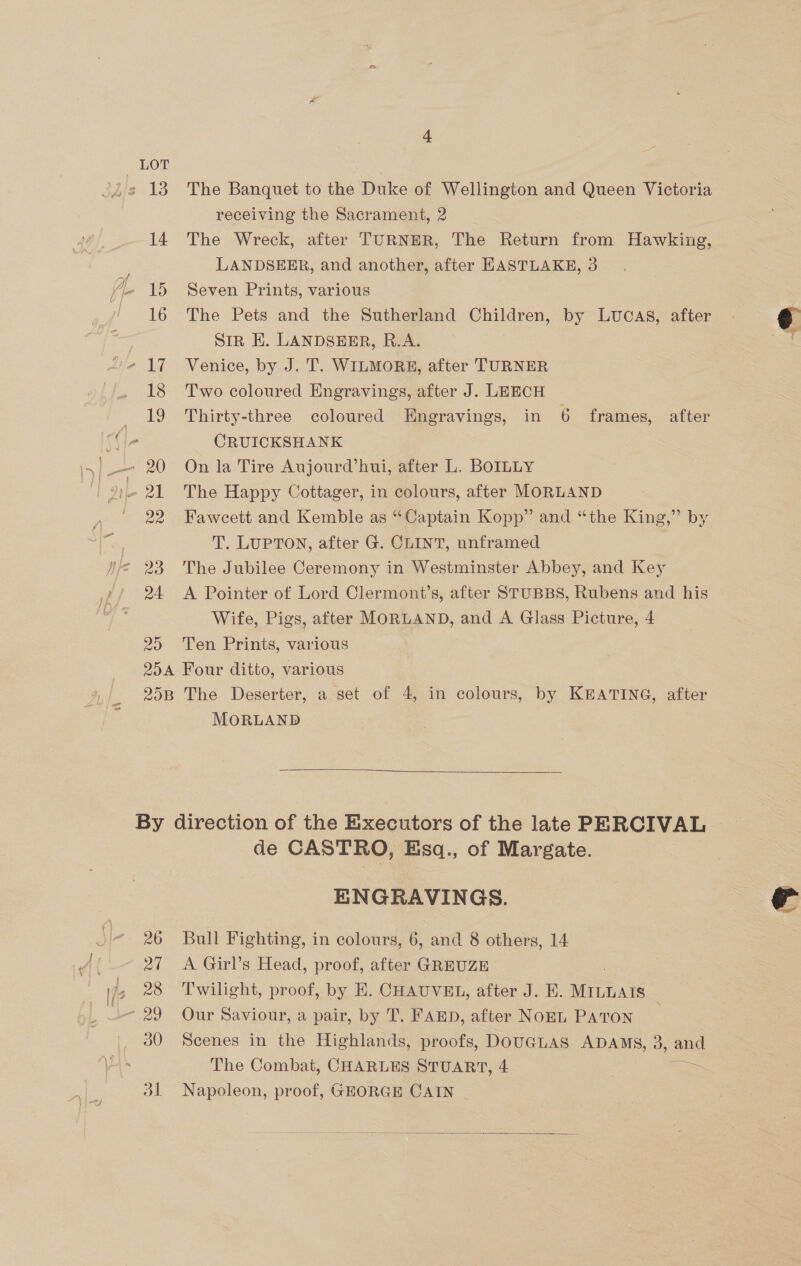 20 The Banquet to the Duke of Wellington and Queen Victoria The Wreck, after TURNER, The Return from Hawking, LANDSEER, and another, after EASTLAKE, 3 Seven Prints, various The Pets and the Sutherland Children, by LUCAS, after SiR EK. LANDSEER, R.A. Venice, by J. T. WILMORE, after TURNER Two coloured Engravings, after J. LEECH Thirty-three coloured Engravings, in 6 frames, after CRUICKSHANK On la Tire Aujourd’hui, after L. BOILLY The Happy Cottager, in colours, after MORLAND Fawcett and Kemble as “Captain Kopp” and “the King,” by T. LUPTON, after G@. CLINT, nnframed The Jubilee Ceremony in Westminster Abbey, and Key A Pointer of Lord Clermont’s, after STUBBS, Rubens and his Wife, Pigs, after MORLAND, and A Glass Picture, 4 Ten Prints, various By 26 24 28 30 dl MORLAND  de CASTRO, Esq., of Margate. ENGRAVINGS. Bull Fighting, in colours, 6, and 8 others, 14 A Girl’s Head, proof, after GREUZE Twilight, proof, by E. CHAUVEL, after J. E. Mitesis Our Saviour, a pair, by T. FAED, after NOEL PATON 3 Scenes in the Highlands, proofs, DOUGLAS ADAMS, 3, and The Combat, CHARLES STUART, 4 = Napoleon, proof, GEORGE CAIN -   