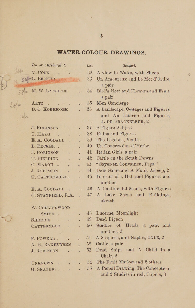  oe T, W. LANGLOIS 's ARTZ = B. C. KOEKKOEK J. ROBINSON C. HAAG K. A. GOODALL L. BECKER . J. ROBINSON T. FIELDING C.MApDOoU . , J. ROBINSON G. CATTERMOLE . Ki, A. GOODALL © OC. STANFIELD, R.A. W. COLLINGWOOD SMITH . SHERRIN CATTERMOLE F. POWELL . : A. H. BAKHUYSEN J. ROBINSON : UNKNOWN G. SHEAGERS .  38 42 Subject. A view in Wales, with Sheep Un Amoureux and Le Mot d’Ordre, a pair Bird’s Nest and Flowers and Fruit, a pair Mon Concierge A Landscape, Cottages and Figures, and An Interior and Figures, J. DE BRACKELEER, 2 A Figure Subject Ruins and Figures The Lagoons, Venice Un Concert dans l’Herbe Italian Girls, a pair Cattle on the South Downs *‘ Soyez-en Convaincu, Papa” Dear Game and A Monk Asleep, 2 Interior of a Hall and Figures, and another A Continental Scene, with Figures A Lake Scene and_ Buildings, sketch q Lucerne, Moonlight Dead Pigeon Studies of Heads, a pair, and another, 3 A Seapiece, and Naples, OGLE, 2 Cattle, a pair Dead Snipe and A Child in a Chair, 2 The Fruit Market and 2 others A Pencil Drawing, The Conception,