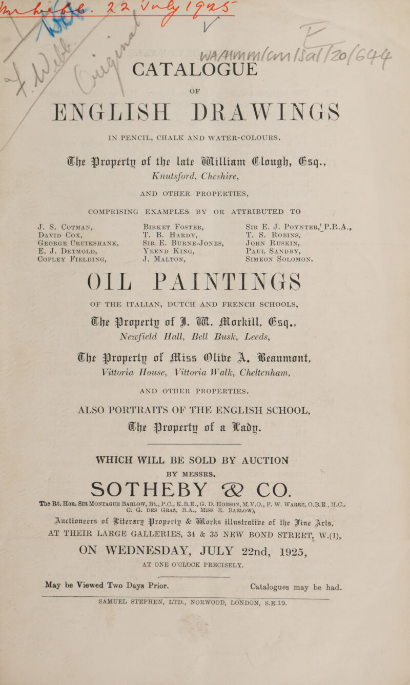  4 f i ewe 2, _ w VWiA/AYK YY ny Tid cA ‘O A.W? | y)\ CATALOGUE ENGLISH DRAWINGS IN PENCIL, CHALK AND WATER-COLOURS. Che Property of the late William Clough, Gaq., Knutsford, Cheshire, AND OTHER PROPERTIES, COMPRISING EXAMPLES BY OR ATTRIBUTED TO J. S. CoTMan, BrrKet Foster, Sir E. J. Poyntsr,' P.RB.A., Davip Cox, T.. B. Harpy, T. S. Rosrns, GEORGE CRUIKSHANK, Sir E. Burne-JONES, JOHN RUSKIN, E. J. DreTMOLD, YEEND KING, PauL SANDBY, CoPpLeY FIELDING, J. MALTon, SIMEON SOLOMON. ly PATNGINGS OF THE ITALIAN, DUTCH AND FRENCH SCHOOLS, Ghe Property of J. CK. Morkill, Gaq., Newfield Hall, Bell Busk, Leeds, Che Property of Miss Olite A. Beaumont, Vittoria House, Vittoria Walk, Cheltenham, AND OTHER PROPERTIES. ALSO PORTRAITS OF THE ENGLISH SCHOOL, Che Property of a Lady. WHICH WILL BE SOLD BY AUCTION BY MESSRS. SOTHEBY 2 CO. The Rt. Hon, SIR MONTAGUE BARLOW, Bt., P.C., K.B.H., G. D. Hopson, M.V.O., F. W. WARRE, O.B.E., \f.C, O. G. DES GRAZ, B.A., MISS E. BARLOW), Auctioneers of Literary Properiy &amp; Works illustrative of the Fine Arts, AT THEIR LARGE GALLERIES, 34 &amp; 35 NEW BOND STREET, W.(1), ON WEDNESDAY, JULY 22nd, 1925, AT ONE O'CLOCK PRECISELY. May be Viewed Two Days Prior. Catalogues may be had.  SAMUEL STEPHEN, LTD., NORWOOD, LONDON, §.£.19.