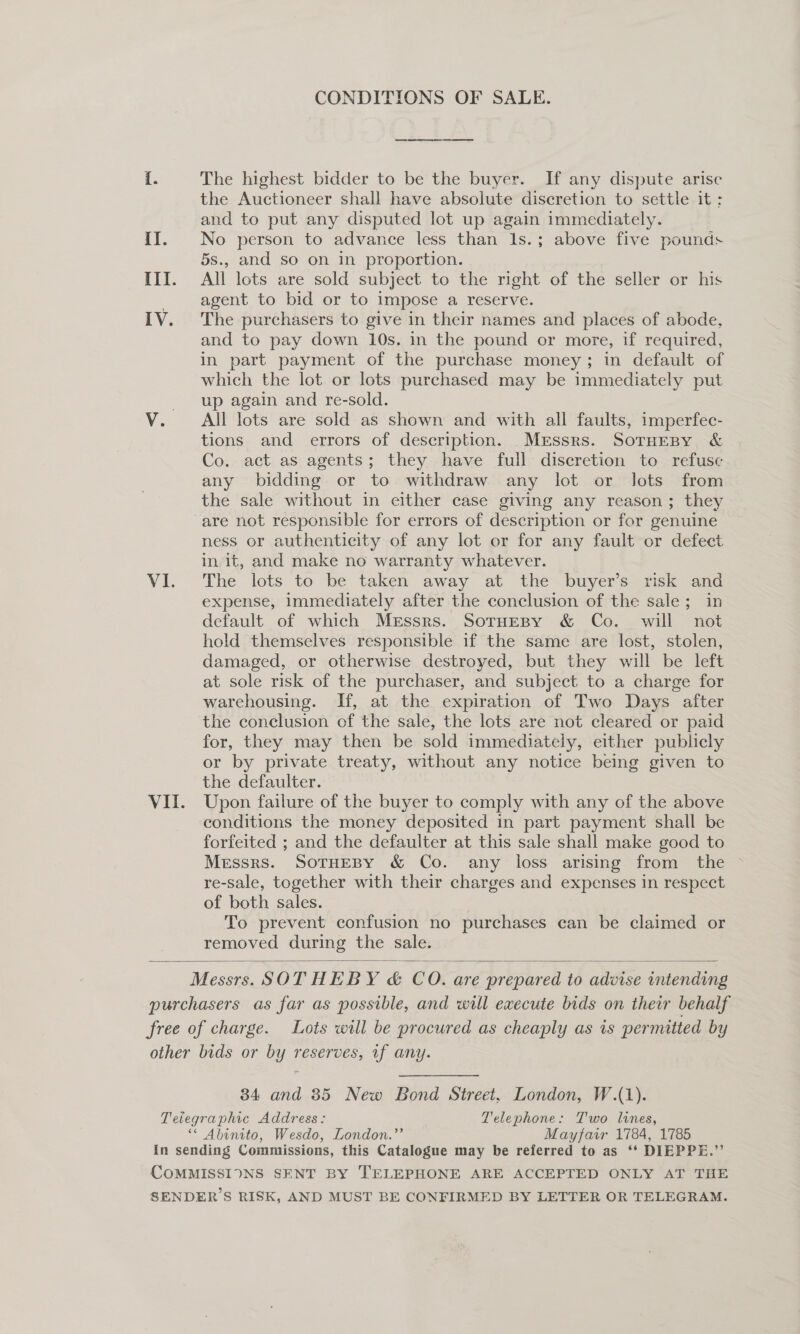 CONDITIONS OF SALE. [. The highest bidder to be the buyer. If any dispute arise the Auctioneer shall have absolute discretion to settle it : and to put any disputed lot up again immediately. II. No person to advance less than Is.; above five pounds 5s., and so on in proportion. III. All lots are sold subject to the right of the seller or his agent to bid or to impose a reserve. IV. The purchasers to give in their names and places of abode, and to pay down 10s. in the pound or more, if required, in part payment of the purchase money; in default of which the lot or lots purchased may be immediately put up again and re-sold. V. All lots are sold as shown and with all faults, imperfec- tions and errors of description. _Mrssrs. SoTHEBY &amp; Co. act as agents; they have full discretion to refuse any bidding or to withdraw any lot or Jots from the sale without in either case giving any reason; they are not responsible for errors of description or for genuine ness or authenticity of any lot or for any fault or defect in it, and make no warranty whatever. Vi. The lots to be taken away at the» buyer's. fsk and expense, immediately after the conclusion of the sale; in default of which Messrs. SotuEBy &amp; Co. will not hold themselves responsible if the same are lost, stolen, damaged, or otherwise destroyed, but they will be left at sole risk of the purchaser, and subject to a charge for warehousing. If, at the expiration of Two Days after the conclusion of the sale, the lots are not cleared or paid for, they may then be sold immediately, either publicly or by private treaty, without any notice being given to the defaulter. VII. Upon failure of the buyer to comply with any of the above conditions the money deposited in part payment shall be forfeited ; and the defaulter at this sale shall make good to Messrs. SoTHEBY &amp; Co. any loss arising from the ~ re-sale, together with their charges and expenses in respect of both sales. To prevent confusion no purchases can be claimed or removed during the sale.  Messrs. SOTHEBY &amp; CO. are prepared to advise intending purchasers as far as possible, and will execute bids on their behalf free of charge. Lots will be procured as cheaply as is permitted by other bids or by reserves, if any. 34 and 85 New Bond Street, London, W.(1). Telegraphic Address: Telephone: T'wo lines, ** Abinito, Wesdo, London.”’ Mayfair 1784, 1785 In sending Commissions, this Catalogue may be referred to as ‘‘ DIEPPE.” CoMMISSIONS SENT BY TELEPHONE ARE ACCEPTED ONLY AT THE SENDERS RISK, AND MUST BE CONFIRMED BY LETTER OR TELEGRAM.