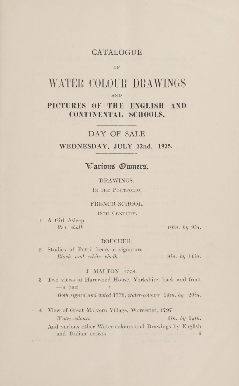 4 CATALOGUE OF WATER COLOUR DRAWINGS AND PICTURES OF THE ENGLISH AND CONTINENTAL SCHOOLS. DAY OF SALE WEDNESDAY, JULY 22nd, 1925.  Warious Owners. DRAWINGS. IN THE PORTFOLIO. FRENCH SCHOOL. 18tH CENTURY. A Girl Asleep Red chalk Luin. by On. BOUCHER. Studies of Putti, bears a. signature Black and white chalk Sin. by lin. J. MALTON, 1778. Two views of Harewood House, Yorkshire, back and front —a pair View of Great Malvern Village, Worcester, 1797 W ater-colours 6in. by 94in. And various other Water-colours and Drawings by English and Italian artists 6