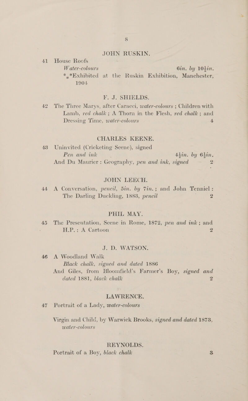 43 44 45 46 47 JOHN RUSKIN. Water-colours 6in. by 104in. *.*Exhibited at the Ruskin Exhibition, Manchester, 1904 F. J. SHIELDS. The Three Marys, after Caracci, water-colours ; Children with Lamb, red chalk ; A Thorn in the Flesh, red chalk ; and Dressing Time, water-colours 4 CHARLES KEENE. Uninvited (Cricketing Scene), signed Pen and ink ‘ 4din. by 6hin., And Du Maurier: Geography, pen and.ink, signed 2 JOHN LEECH. A Conversation, pencil, 5in. by 7in.; and John Tenniel : The Darling Duckling, 1883, pencil 2 PHIL MAY. The Presentation, Scene in Rome, 1872, pen and ink; and H.P.: A Cartoon 4 J. D. WATSON. A Woodland Walk Black chalk, signed and dated 1886 And Giles, from Blooimfield’s Farmer’s Boy, signed and dated 1881, black chalk 4 LAWRENCE. Portrait of a Lady, water-colours Virgin and Child, by Warwick Brooks, signed and dated 1878, water-colours REYNOLDS. Portrait of a Boy, black chalk 3.