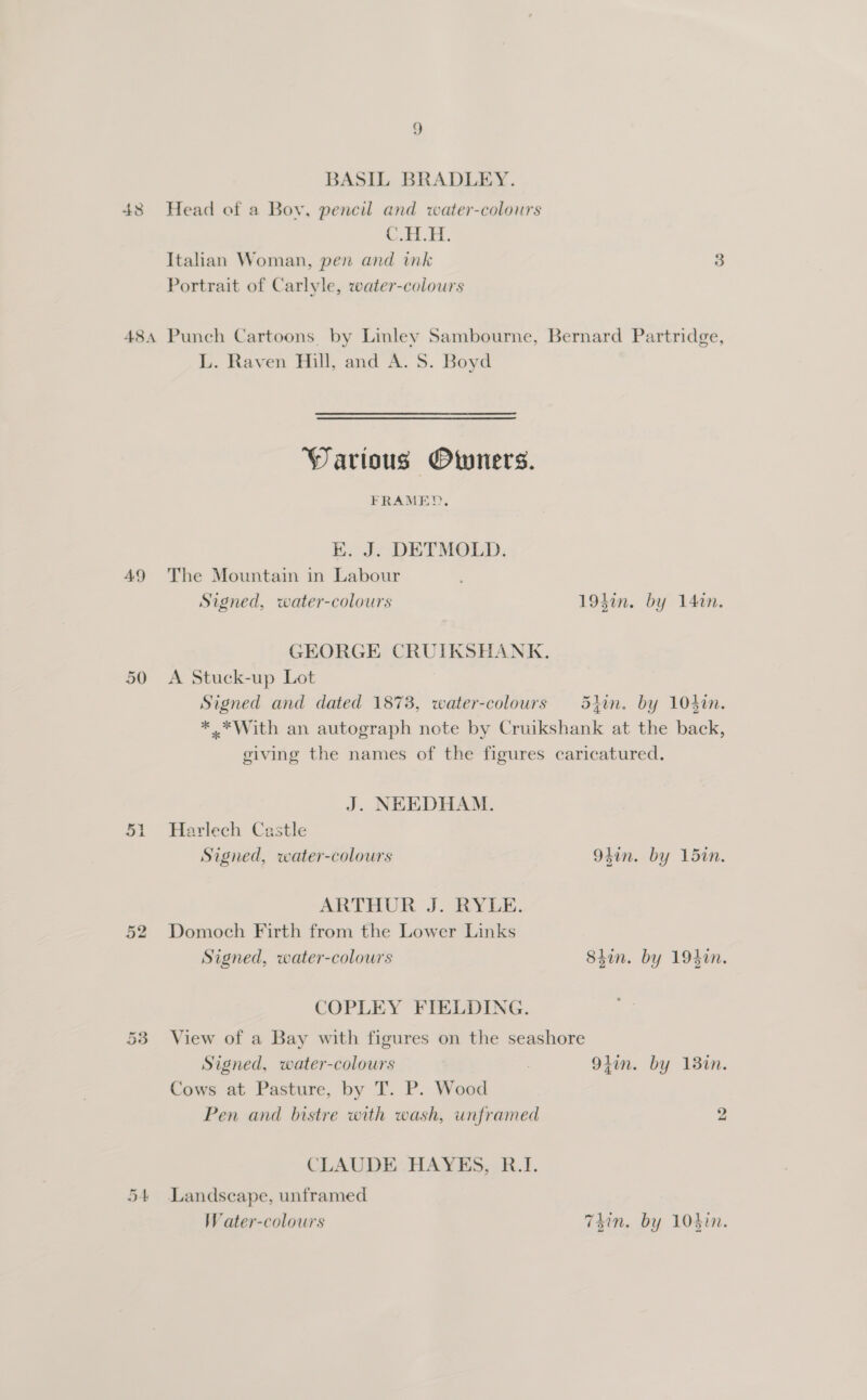 BASIL BRADLEY. 48 Head of a Boy, pencil and water-colours C.1.H. Italian Woman, pen and ink 3 Portrait of Carlyle, water-colours 484 Punch Cartoons by Linley Sambourne, Bernard Partridge, L. Raven Hill, and A. S. Boyd Warious Owners. FRAMED, EK. J. DETMOLD. 49 The Mountain in Labour Signed, water-colours 194in. by 14%n. GEORGE CRUIKSHANK. 50 A Stuck-up Lot Signed and dated 18738, water-colours 5iin. by 104in. * *With an autograph note by Cruikshank at the back, giving the names of the figures caricatured. J. NEEDHAM. 51 Harlech Castle Signed, water-colours 94in. by 15in. ARTHUR J. 2YLE. 52 Domoch Firth from the Lower Links Signed, water-colours Shin. by 194%n. COPLEY FIELDING. 53 View of a Bay with figures on the seashore Signed, water-colours . 9}in. by 13in. Cows at Pasture, by T. P. Wood Pen and bistre with wash, unframed 2 CLAUDE HAYES, R.I. 54 Landscape, unframed Water-colours 74in. by 104in.