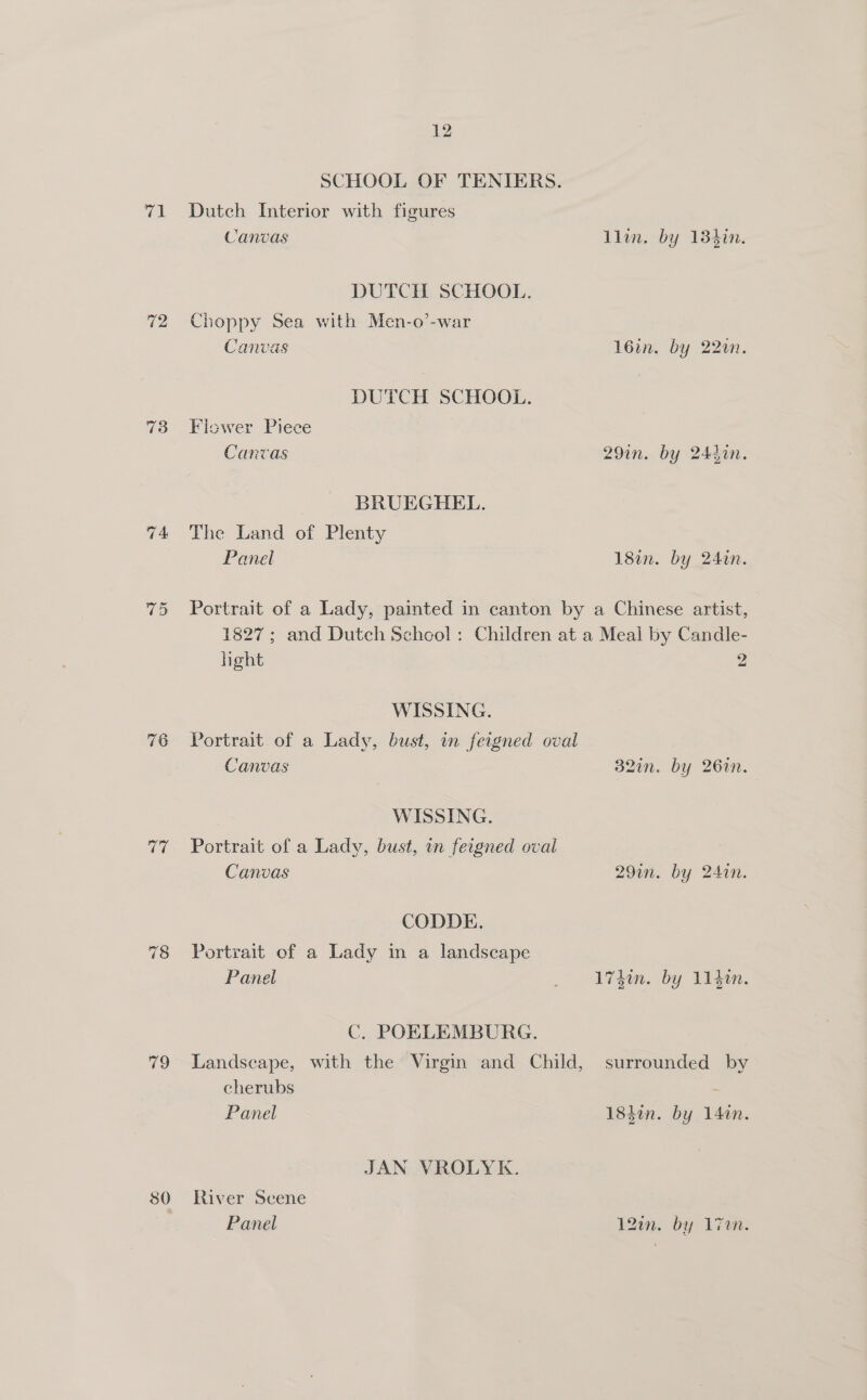 vin 72 73 77 19 30 12 SCHOOL OF TENIERS. Dutch Interior with figures Canvas llin. by 13hin. DUTCH SCHOOL. Choppy Sea with Men-o’-war Canvas 16in. by 220. DUTCH SCHOOL. Flower Piece Canvas 29in. by 244in. BRUEGHEL. The Land of Plenty Panel 18in. by 24in. Portrait of a Lady, painted in canton by a Chinese artist, 1827; and Dutch School: Children at a Meal by Candle- hight 2 WISSING. Portrait of a Lady, bust, in feigned oval Canvas 32in. by 26in. WISSING. Portrait of a Lady, bust, in feigned oval Canvas 29in. by 24in. CODDE. Portrait of a Lady in a landscape Panel _ 17d. by 1140n. C. POELEMBURG. Landscape, with the Virgin and Child, surrounded by cherubs Panel 184%n. by 140n. JAN VROLYK. River Scene Panel 120. by l7um: