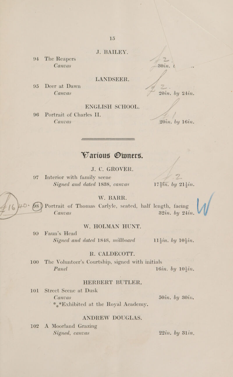 J. BAILEY. “y 94 The Reapers i tees gh Canvas B0in, t LANDSERR. ¥ 95 Deer at Dawn YA | Canvas ~ 20in. by 24an. ENGLISH SCHOOL. 96 Portrait of Charles I. Canvas 20in. by 16in. Wartous Owners. J. C. GROVER. 97 Interior with family scene {. Signed and dated 1838, canvas 17Fin. by 2140n.  / W. BARR. 4A 1G eo 6s }) Portrait of Thomas Carlyle, seated, half length, tacing 7 = — Canvas 32in. by 24in. W. HOLMAN HUNT. 99 Faun’s Head Signed and dated 1848, millboard L1$in. by 104in. R. CALDECOTT. 100 The Volunteer’s Courtship, signed with initials Panel 16an, by 1040n. HERBERT BUTLER. 101 Street Scene at Dusk Canvas 50in. by 80in, * *Exhibited at the Royal Academy. ANDREW DOUGLAS. 102 A Moorland Grazing Signed, canvas 227in. by 3lin.