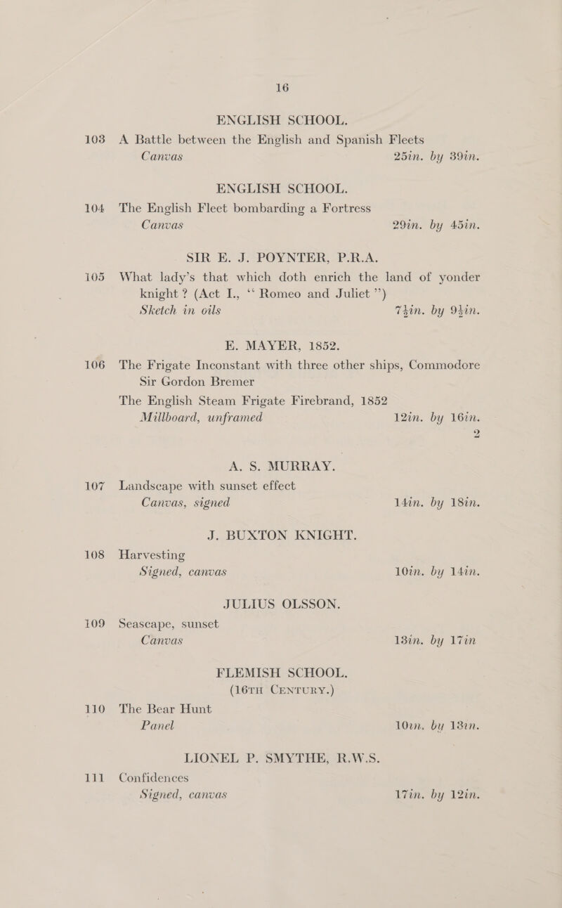 103 104 106 107 108 109 110 16 ENGLISH SCHOOL. A Battle between the English and Spanish Fleets Canvas 257n. by 390n. ENGLISH SCHOOL. The English Fleet bombarding a Fortress Canvas 29in. by 45in. SIR E. J. POYNTER, P.R.A. What lady’s that which doth enrich the land of yonder knight ? (Act I., ‘“ Romeo and Juliet ’’) Sketch in ouls 7Sin. by 94in. KE. MAYER, 1852. The Frigate Inconstant with three other ships, Commodore Sir Gordon Bremer The English Steam Frigate Firebrand, 1852 Miilboard, unframed 12in. by 162n. 2 A. S. MURRAY. Landscape with sunset effect Canvas, signed 14dan. by 180n. J. BUXTON KNIGHT. Harvesting Signed, canvas 10in. by 14in. JULIUS OLSSON. Seascape, sunset Canvas 13in. by 17in FLEMISH SCHOOL. (16TH CENTURY.) The Bear Hunt Panel 10en. by 18en. LIONEL P. SMYTHE, R.W.S. Confidences