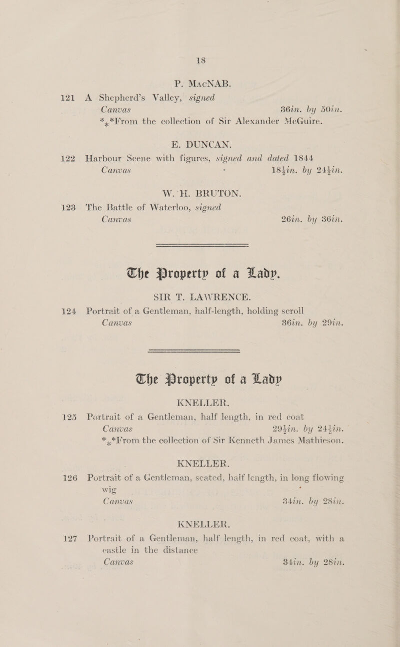13 P. MacNAB. 121 A Shepherd’s Valley, signed Canvas 36in. by 5O0in. *.*From the collection of Sir Alexander McGuire. K. DUNCAN. 122 Harbour Scene with figures, signed and dated 1844 Canvas | 18hin. by 2447n. W. H. BRUTON. 123 The Battle of Waterloo, signed Canvas 26in. by 36in. Che Property of a Lady. SIR T. LAWRENCE. 124 Portrait of a Gentleman, half-length, holding scroll Canvas 36in. by 29in. The Wroperty of a Lady KNELLER. 125 Portrait of a Gentleman, half length, in red coat Canvas 29hin. by 24din. * .*From the collection of Sir Kenneth James Mathieson. KNELLER. 126 Portrait of a Gentleman, seated, half length, in long flowing wig : Canvus 34in. by 28in. KNELLER. 127 Portrait of.a Gentleman, half-lJength, in red coat, with a castle in the distance Canvas B34in. by 28in.