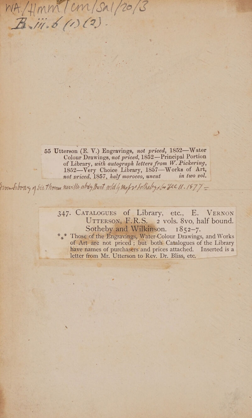   als ye £ ~ iv . 55 Utterson (H. V.) Engravings, not priced, 1852—Water — Colour Drawings, not priced, 1852—Principal Portion of Library, with autograph letters from W. Pickering, — \ nt 1852—Very Choice Library, 1857—Works of Art, _ not priced, 1857, half morocco, uncut in fea pon eo, si Thome sevrfle ably ffusf told hob hb ple Ly Fee 1.1% 2 oe   347. Catatocurs of Library, etc., E. VERNON UTTERSONAR AR. S. 2 vols. 8vo, half bound. Sotheby. Ason. 1852—7, | Be | ca Those of the En ‘aving er-Colour Drawings, and Works of Art are not priced ; but both Catalogues of the Library | have names of purchasers and prices attached. Inserted is a |    * 7 