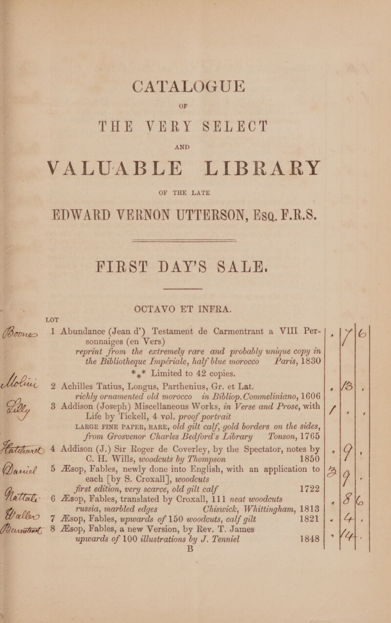 THE VERY SELECT AND VALUABLE LIBRARY OF THE LATE EDWARD VERNON UTTERSON, Esa. F.R.S. FIRST DAYS SALE. a. OCTAVO ET INFRA. LOT (Boog 1 Abundance (Jean d’) Testament de Carmentrant a VIII Per- sonnaiges (en Vers) reprint from the extremely rare and probably unique copy in the Bibliotheque Impériale, half blue morocco Paris, 1830 AB *,* Limited to 42 copies. Z 2 Achilles Tatius, Longus, Parthenius, Gr. et Lat. richly ornamented old morocco in Bibliop. Commeliniano, 1606 | Gilt, 3 Addison (Joseph) Miscellaneous Works, in Verse and Prose, with = Life by Tickell, 4 vol. proof portrait LARGE FINE PAPER, RARE, Old gilt calf, gold borders on the sides, Jrom Grosvenor Charles Bedford's Library Tonson, 1765 ol) 4 Addison (J.) Sir Roger de Coverley, by the Spectator, notes by . C.H. Wills, woodcuts by Thompson 1850 is 5 Alsop, Fables, newly done into English, with an application to each [by S. Croxall], woodcuts  Jirst edition, very scarce, old gilt calf 1722 Witte, 6 Alsop, Fables, translated by Croxall, 111 neat woodcuts a russia, marbled edges Chiswick, Whittingham, 1813 aller 7 Asop, Fables, wpwards of 150 woodcuts, calf gilt 1821 CBs victar, 8 Alsop, Fables, a new Version, by Rev. T. James upwards of 100 illustrations by J. Tenniel 1848 B