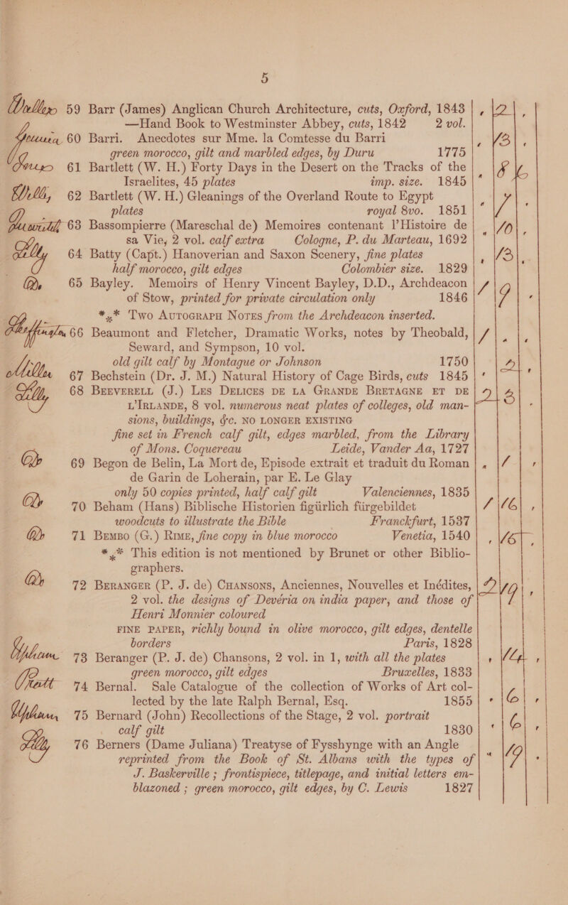 Barr (James) Anglican Church Architecture, cuts, Oxford, 1843 —Hand Book to Westminster Abbey, cuts, 1842 2 vol. Barri. Anecdotes sur Mme. la Comtesse du Barri green morocco, gilt and marbled edges, by Duru 1775 Bartlett (W. H.) Forty Days in the Desert on the Tracks of the Israelites, 45 plates imp. size. 1845 plates royal 8vo. 1851 Bassompierre (Mareschal de) Memoires contenant 1|’Histoire de sa Vie, 2 vol. calf extra Cologne, P. du Marteau, 1692 Batty (Capt.) Hanoverian and Saxon Scenery, jfine plates half moroceo, gilt edges Colomhier size. 1829 Bayley. Memoirs of Henry Vincent Bayley, D.D., Archdeacon of Stow, printed for private circulation only 1846 *,* Two Autocrapu Nortss from the Archdeacon inserted. Beaumont and Fletcher, Dramatic Works, notes by Theobald, Seward, and Sympson, 10 vol. old gilt calf by Montague or Johnson 1750 Bechstein (Dr. J. M.) Natural History of Cage Birds, cuts 1845 BEEVERELL (J.) Les Drices DE LA GRANDE BRETAGNE ET DE L'IRLANDE, 8 vol. nwinerous neat plates of colleges, old man- sions, buildings, gc. NO LONGER EXISTING jine set in French calf gilt, edges marbled, from the Library of Mons. Coquereau Leide, Vander Aa, 1727 Begon de Belin, La Mort de, Episode extrait et traduit du Roman de Garin de Loherain, par E. Le Glay only 50 copies printed, half calf gilt  Valenciennes, 1835 | Beham (Hans) Biblische Historien figiirlich fiirgebildet SG) , woodcuts to illustrate the Bible | Franckfurt, 1537 Bemso (G.) Rime, fine copy in blue morocco Venetia, 1540} | |/eoT *_* This edition is not mentioned by Brunet or other Biblio- graphers. BErANGER (P. J. de) Cuansons, Anciennes, Nouvelles et Inddites, 2 vol. the designs of Deveria on india paper, and those of Henri Monnier coloured | FINE PAPER, richly bound in olive morocco, gilt edges, dentelle | borders Paris, 1828 | Beranger (P. J. de) Chansons, 2 vol. in 1, with all the plates green morocco, gilt edges Bruxelles, 1833  Bernal. Sale Catalogue of the collection of Works of Art col- lected by the late Ralph Bernal, Esq. 1855 | ° C 2. Bernard (John) Recollections of the Stage, 2 vol. portrait z calf gilt 1830 | ‘ ‘ Berners (Dame Juliana) Treatyse of Fysshynge with an Angle reprinted from the Book of St. Albans with the types of J. Baskerville ; frontispiece, titlepage, and initial letters em- blazoned ; green morocco, gilt edges, by C. Lewis 1827