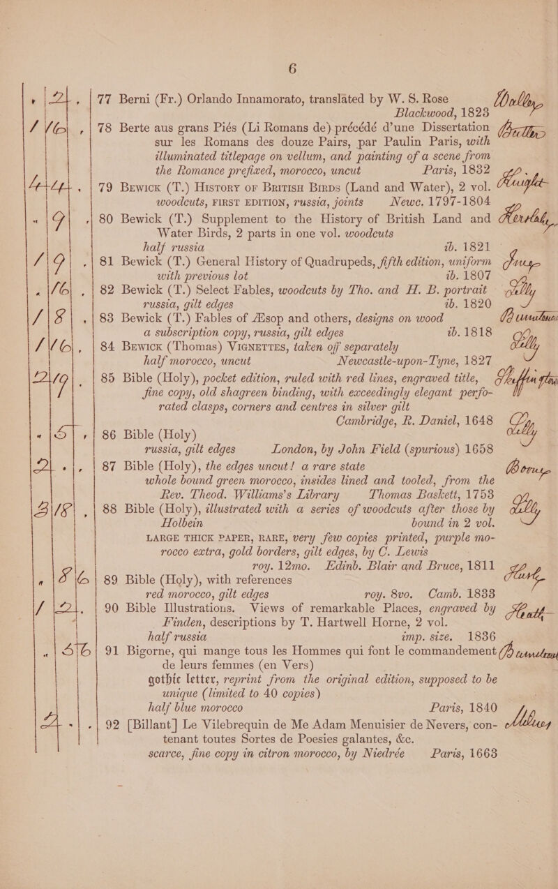 77 oe 84  6 Berni (Fr.) Orlando Innamorato, translated by W. S. Rose Blackwood, 1823 Berte aus grans Piés (Li Romans de) précédé d’une Dissertation sur les Romans des douze Pairs, par Paulin Paris, with illuminated titlepage on vellum, and painting of a scene from the Romance prefized, morocco, uncut Paris, 1832 Bewick (T.) History or British Birps (Land and Water), 2 vol. woodcuts, FIRST EDITION, russia, joints Newe. 1797-1804 Bewick (T.) Supplement to the History of British Land and Aoviht,, Water Birds, 2 parts in one vol. woodcuts half russia LENE osyep te Bewick (T.) General History of Quadrupeds, fifth edition, uniform with previous lot wb. 1807 Bewick (T.) Select Fables, woodcuts by Tho. and H. B. portrait russia, gilt edges 7b. 1820 Bewick (T.) Fables of Aisop and others, designs on wood a subscription copy, russia, gilt edges Bewickx (Thomas) ViGNETTES, taken off separately half morocco, uncut Newcastle-upon-Tyne, 1827 Bible (Holy), pocket edition, ruled with red lines, engraved title, Jine copy, old shagreen binding, with exceedingly elegant perfo- rated clasps, corners and centres in silver gilt Cambridge, R. Daniel, 1648 Dally Le Hugh rege aa ly Ta fest ly Borsa 2b. 1818 Bible (Holy) russia, gilt edges London, by John Field (spurious) 1658 Bible (Holy), the edges uncut! a rare state whole bound green morocco, insides lined and tooled, from the Rev. Theod. Williams's Inbrary Thomas Baskett, 1753 Bible (Holy), zlustrated with a series of woodcuts after those by Holbein bound in 2 vol. LARGE THICK PAPER, RARE, very few copies printed, purple mo- rocco extra, gold borders, gilt edges, by C. Lewis roy. 12mo. Edinb. Blair and Bruce, 1811 Bible (Holy), with references Fert, red morocco, gilt edges roy. 8vo. Camb. 1833 Bible Illustrations. Views of remarkable Places, engraved by _ Finden, descriptions by T. Hartwell Horne, 2 vol. half russia imp. size. 1836 Bigorne, qui mange tous les Hommes qui font le commandement /H trncleras de leurs femmes (en Vers) | gothic letter, reprint from the original edition, supposed to be unique (limited to 40 copies) half blue morocco Paris, 1840 [Billant ] Le Vilebrequin de Me Adam Menuisier de Nevers, con- tenant toutes Sortes de Poesies galantes, Kc. scarce, fine copy in citron morocco, by Niedree Mb, Paris, 1663