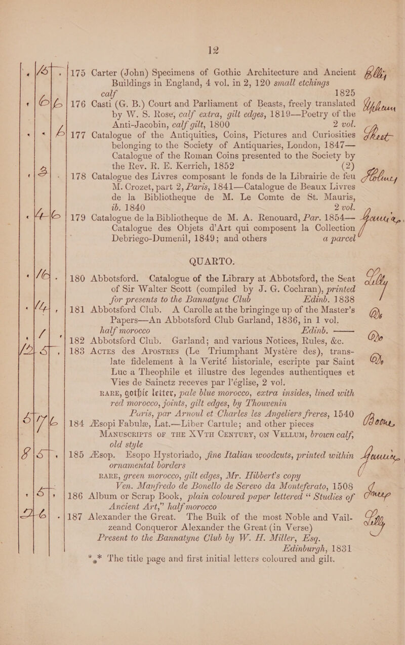  178 180 181 182 183 184 186 om 1SZ 12 Carter (John) Specimens of Gothic Architecture and Ancient bub, Buildings in England, 4 vol. in 2, 120 small etchings calf 1825 Casti (G. B.) Court and Parliament of Beasts, freely translated ae by W.S. Rose, calf eatra, gilt edges, 1819—Poetry of the” Anti-Jacobin, calf gilt, 1800 2 vol. Catalogue of the Antiquities, Coins, Pictures and Curiosities Rot belonging to the Society of Antiquaries, London, 1847— Catalogue of the Roman Coins presented to the Society by the Rev. R. E. Kerrich, 1852 (2) Catalogue des Livres composant le fonds de la Librairie de feu M. Crozet, part 2, Paris, 1841—Catalogue de Beaux Livres de la Bibliotheque de M. Le Comte de St. Mauris, ib. 1840 2 vol. | Catalogue de la Bibliotheque de M. A. Renouard, Par. 1854— &amp;p Catalogue des Objets d’Art qui composent la Collection Debriego-Dumenil, 1849; and others a parcel QUARTO. Abbotsford. Catalogue of the Library at Abbotsford, the Seat oy of Sir Walter Scott (compiled by J. G. Cochran), printed for presents to the Bannatyne Club Edinb. 1838 Abbotsford Club. A Carolle at the bringinge up of the Master’s Q) Papers—An Abbotsford Club Garland, 1836, in 1 vol. é half morocco Edinb. ' Abbotsford Club. Garland; and various Notices, Rules, &amp;c. Odo ? Actes des Apostres (Le Triumphant Mystere des), trans- late fidelement a la Verité historiale, escripte par Saint QO), Luc a Theophile et illustre des legendes authentiques et Vies de Sainctz receves par I|’église, 2 vol. RARE, gothic leiter, pale blue morocco, extra insides, lined with red morocco, joints, gilt edges, by Thouvenin Puris, par Arnoul et Charles les Angeliers freres, 1540 3 ZEisopi Fabule, Lat.—Liber Cartule; and other pieces O0uL, MANUSCRIPTS OF THE XVTH CENTURY, ON VELLUM, brown calf,  RARE, green morocco, gilt edges, Mr. Hibbert’s copy Ven. Manfredo de Bonello de Serevo da Monteferato, 1508 Album or Scrap Book, plain coloured paper lettered ‘“ Studies of Ancient Art,” half morocco : Alexander the Great. The Buik of the most Noble and Vail- zeand Conqueror Alexander the Great (in Verse) Present to the Bannatyne Club by W. H. Miller, Esq. Edinburgh, 1831 *,* The title page and first initial letters coloured and gilt. old style / |
